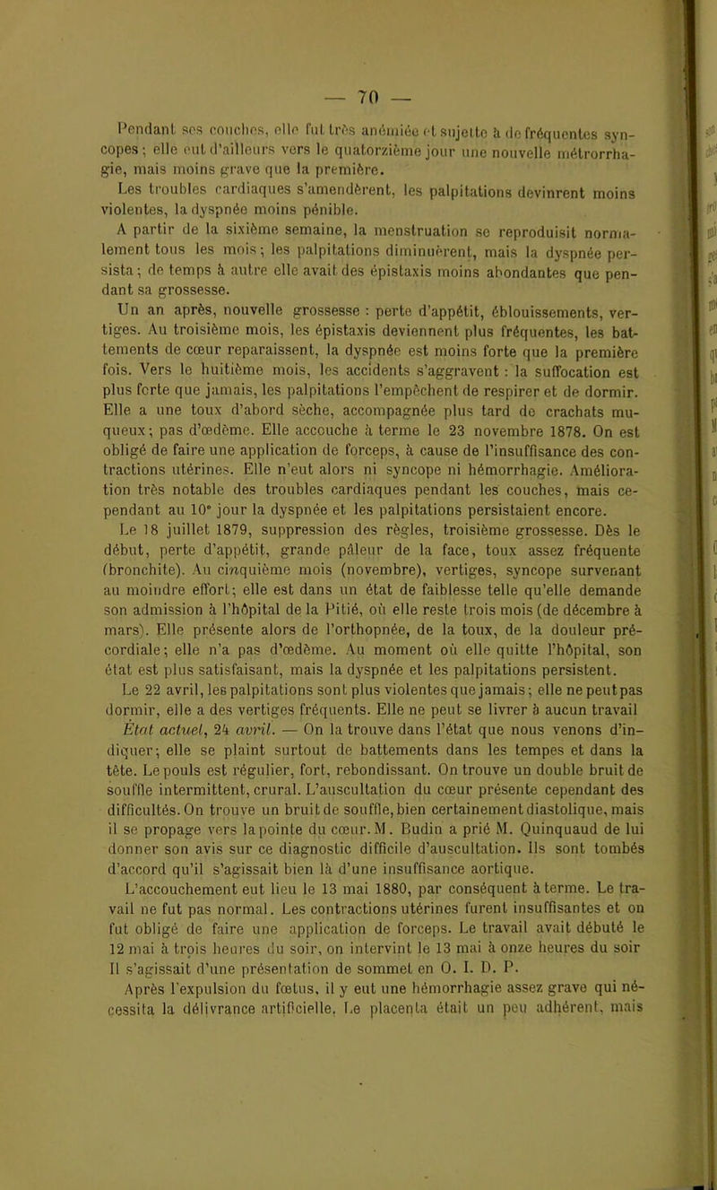 Pendant, ses couches, elle Fut, très anémiée et sujette h de fréquentes syn- copes; elle eut d’ailleurs vers le quatorzième jour une nouvelle métrorrha- gie, mais moins grave que la première. Les troubles cardiaques s amendèrent, les palpitations devinrent moins violentes, la dyspnée moins pénible. A partir de la sixième semaine, la menstruation se reproduisit norma- lement tous les mois; les palpitations diminuèrent, mais la dyspnée per- sista; de temps à autre elle avait des épistaxis moins abondantes que pen- dant sa grossesse. Un an après, nouvelle grossesse : perte d’appétit, éblouissements, ver- tiges. Au troisième mois, les épistaxis deviennent plus fréquentes, les bat- tements de cœur reparaissent, la dyspnée est moins forte que la première fois. Vers le huitième mois, les accidents s’aggravent : la suffocation est plus forte que jamais, les palpitations l’empêchent de respirer et de dormir. Elle a une toux d’abord sèche, accompagnée plus tard do crachats mu- queux; pas d’œdème. Elle accouche à terme le 23 novembre 1878. On est obligé de faire une application de forceps, à cause de l’insuffisance des con- tractions utérines. Elle n’eut alors ni syncope ni hémorrhagie. Améliora- tion très notable des troubles cardiaques pendant les couches, mais ce- pendant au 10° jour la dyspnée et les palpitations persistaient encore. Le 18 juillet 1879, suppression des règles, troisième grossesse. Dès le début, perte d’appétit, grande pâleur de la face, toux assez fréquente (bronchite). Au cinquième mois (novembre), vertiges, syncope survenant au moindre effort; elle est dans un état de faiblesse telle qu’elle demande son admission à l’hôpital de la Pitié, où elle reste trois mois (de décembre à mars). Elle présente alors de l’orthopnée, de la toux, de la douleur pré- cordiale; elle n’a pas d’œdème. Au moment où elle quitte l’hôpital, son état est plus satisfaisant, mais la dyspnée et les palpitations persistent. Le 22 avril, les palpitations sont plus violentes que jamais; elle ne peutpas dormir, elle a des vertiges fréquents. Elle ne peut se livrer à aucun travail Etat actuel, 24 avril. — On la trouve dans l’état que nous venons d’in- diquer; elle se plaint surtout de battements dans les tempes et dans la tète. Le pouls est régulier, fort, rebondissant. On trouve un double bruit de souffle intermittent, crural. L’auscultation du cœur présente cependant des difficultés. On trouve un bruitde souffle,bien certainement diastolique, mais 11 se propage vers la pointe du cœur. M. Budin a prié M. Quinquaud de lui donner son avis sur ce diagnostic difficile d’auscultation. Ils sont tombés d’accord qu’il s’agissait bien là d’une insuffisance aortique. L’accouchement eut lieu le 13 mai 1880, par conséquent à terme. Le tra- vail ne fut pas normal. Les contractions utérines furent insuffisantes et on fut obligé de faire une application de forceps. Le travail avait débuté le 12 mai à trois heures du soir, on intervint le 13 mai à onze heures du soir Il s’agissait d’une présentation de sommet en 0. I. D. P. Après l’expulsion du fœtus, il y eut une hémorrhagie assez grave qui né- cessita la délivrance artificielle. Le placenta était un peu adhérent, mais