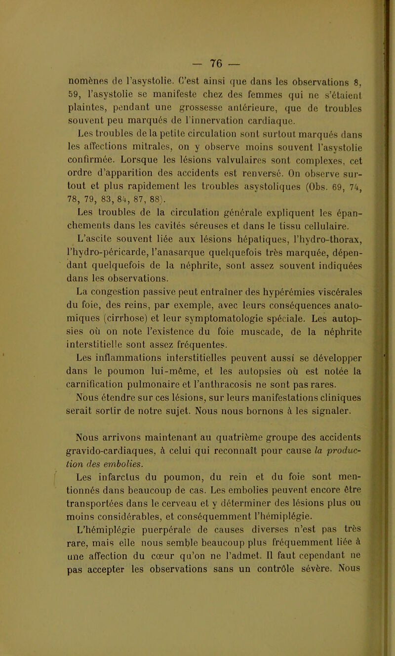 nomènes de l’asystolie. C’est ainsi que dans les observations 8, 59, l’asystolic se manifeste chez des femmes qui ne s’étaient plaintes, pendant une grossesse antérieure, que de troubles souvent peu marqués de l’innervation cardiaque. Les troubles de la petite circulation sont surtout marqués dans les affections mitrales, on y observe moins souvent l’asystolie confirmée. Lorsque les lésions valvulaires sont complexes, cet ordre d’apparition des accidents est renversé. On observe sur- tout et plus rapidement les troubles asystoliques (Obs. 69, 74, 78, 79, 83, 84, 87, 88). Les troubles de la circulation générale expliquent les épan- chements dans les cavités séreuses et dans le tissu cellulaire. L’ascite souvent liée aux lésions hépatiques, l’hydro-thorax, l’hydro-péricarde, l’anasarque quelquefois très marquée, dépen- dant quelquefois de la néphrite, sont assez souvent indiquées dans les observations. La congestion passive peut entraîner des hyperémies viscérales du foie, des reins, par exemple, avec leurs conséquences anato- miques (cirrhose) et leur symptomatologie spéciale. Les autop- sies où on note l’existence du foie muscade, de la néphrite interstitielle sont assez fréquentes. Les inflammations interstitielles peuvent aussi se développer dans le poumon lui-même, et les autopsies où est notée la carnification pulmonaire et l’anthracosis ne sont pas rares. Nous étendre sur ces lésions, sur leurs manifestations cliniques serait sortir de notre sujet. Nous nous bornons à les signaler. Nous arrivons maintenant au quatrième groupe des accidents gravido-cardiaques, à celui qui reconnaît pour cause la produc- tion des embolies. Les infarctus du poumon, du rein et du foie sont men- tionnés dans beaucoup de cas. Les embolies peuvent encore être transportées dans le cerveau et y déterminer des lésions plus ou moins considérables, et conséquemment l’hémiplégie. L’hémiplégie puerpérale de causes diverses n’est pas très rare, mais elle nous semble beaucoup plus fréquemment liée à une affection du cœur qu’on ne l’admet. Il faut cependant ne pas accepter les observations sans un contrôle sévère. Nous