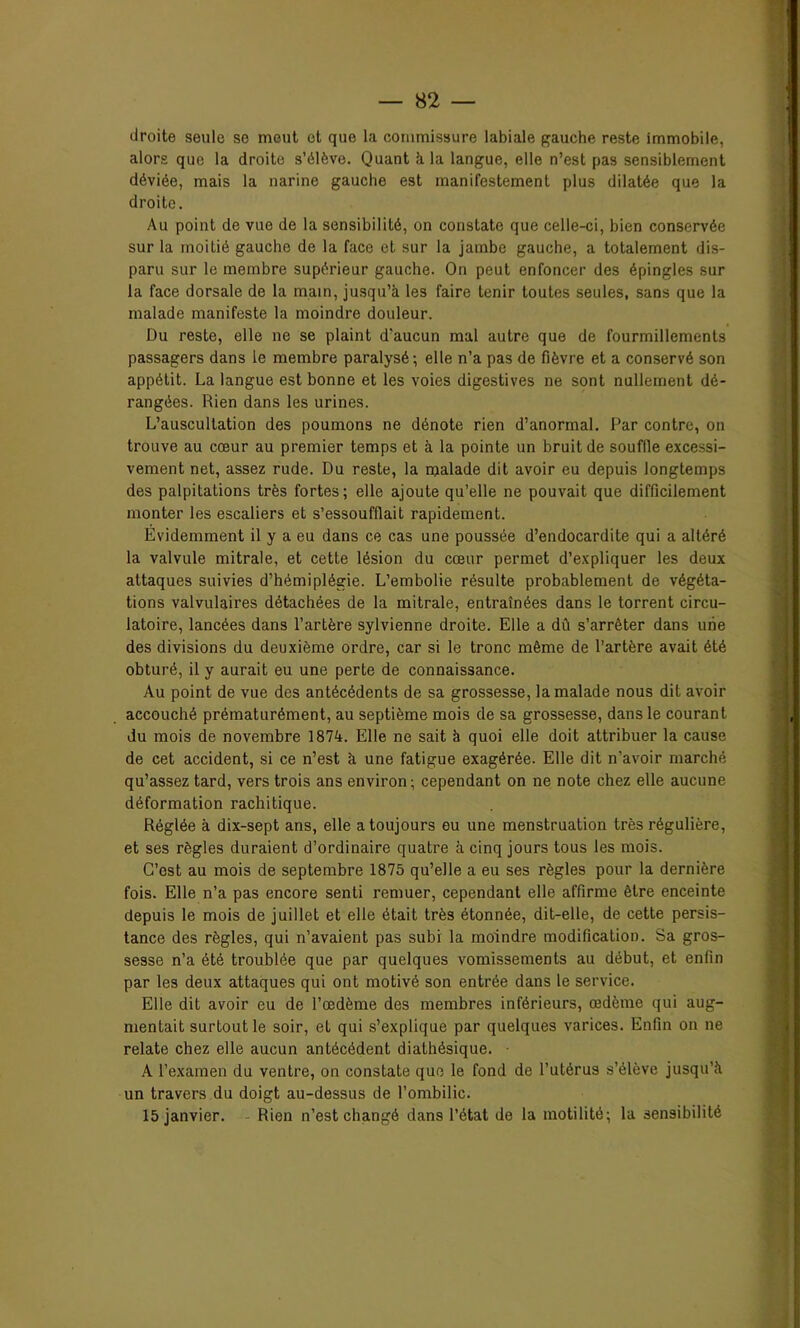 droite seule se meut et que la commissure labiale gauche reste immobile, alors que la droite s’élève. Quant à la langue, elle n’est pas sensiblement déviée, mais la narine gauche est manifestement plus dilatée que la droite. Au point de vue de la sensibilité, on constate que celle-ci, bien conservée sur la moitié gauche de la face et sur la jambe gauche, a totalement dis- paru sur le membre supérieur gauche. On peut enfoncer des épingles sur la face dorsale de la main, jusqu’à les faire tenir toutes seules, sans que la malade manifeste la moindre douleur. Du reste, elle ne se plaint d'aucun mal autre que de fourmillements passagers dans le membre paralysé-, elle n’a pas de fièvre et a conservé son appétit. La langue est bonne et les voies digestives ne sont nullement dé- rangées. Rien dans les urines. L’auscultation des poumons ne dénote rien d’anormal. Par contre, on trouve au cœur au premier temps et à la pointe un bruit de souffle excessi- vement net, assez rude. Du reste, la malade dit avoir eu depuis longtemps des palpitations très fortes; elle ajoute qu’elle ne pouvait que difficilement monter les escaliers et s’essoufflait rapidement. Évidemment il y a eu dans ce cas une poussée d’endocardite qui a altéré la valvule mitrale, et cette lésion du cœur permet d’expliquer les deux attaques suivies d’hémiplégie. L’embolie résulte probablement de végéta- tions valvulaires détachées de la mitrale, entraînées dans le torrent circu- latoire, lancées dans l’artère sylvienne droite. Elle a dû s’arrêter dans une des divisions du deuxième ordre, car si le tronc même de l’artère avait été obturé, il y aurait eu une perte de connaissance. Au point de vue des antécédents de sa grossesse, la malade nous dit avoir accouché prématurément, au septième mois de sa grossesse, dans le courant du mois de novembre 1874. Elle ne sait à quoi elle doit attribuer la cause de cet accident, si ce n’est à une fatigue exagérée. Elle dit n’avoir marché qu’assez tard, vers trois ans environ; cependant on ne note chez elle aucune déformation rachitique. Réglée à dix-sept ans, elle a toujours eu une menstruation très régulière, et ses règles duraient d’ordinaire quatre à cinq jours tous les mois. C’est au mois de septembre 1875 qu’elle a eu ses règles pour la dernière fois. Elle n’a pas encore senti remuer, cependant elle affirme être enceinte depuis le mois de juillet et elle était très étonnée, dit-elle, de cette persis- tance des règles, qui n’avaient pas subi la moindre modification. Sa gros- sesse n’a été troublée que par quelques vomissements au début, et enfin par les deux attaques qui ont motivé son entrée dans le service. Elle dit avoir eu de l’œdème des membres inférieurs, œdème qui aug- mentait surtout le soir, et qui s’explique par quelques varices. Enfin on ne relate chez elle aucun antécédent diathésique. ■ A l’examen du ventre, on constate que le fond de l’utérus s’élève jusqu’à un travers du doigt au-dessus de l’ombilic.