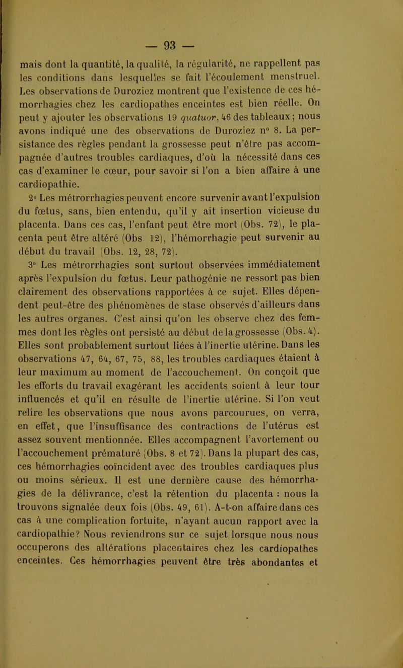 mais dont la quantité, la qualité, la régularité, no rappellent pas les conditions dans lesquelles se fait l’écoulement menstruel. Les observations de Duroziez montrent que l’existence de ces hé- morrhagies chez les cardiopathes enceintes est bien réelle. On peut y ajouter les observations 19 quatuor, 46 des tableaux ; nous avons indiqué une des observations de Duroziez n° 8. La per- sistance des règles pendant la grossesse peut n’ètre pas accom- pagnée d’autres troubles cardiaques, d’où la nécessité dans ces cas d’examiner le cœur, pour savoir si l’on a bien affaire à une cardiopathie. 2° Les métrorrhagies peuvent encore survenir avant l’expulsion du fœtus, sans, bien entendu, qu’il y ait insertion vicieuse du placenta. Dans ces cas, l’enfant peut être mort (Obs. 72), le pla- centa peut être altéré (Obs 12), l’hémorrhagie peut survenir au début du travail (Obs. 12, 28, 72). 3° Les métrorrhagies sont surtout observées immédiatement après l’expulsion du fœtus. Leur pathogénie ne ressort pas bien clairement des observations rapportées à ce sujet. Elles dépen- dent peut-être des phénomènes de stase observés d’ailleurs dans les autres organes. C’est ainsi qu’on les observe chez des fem- mes dont les règles ont persisté au début de la grossesse (Obs. 4). Elles sont probablement surtout liées à l’inertie utérine. Dans les observations 47, 64, 67, 75, 88, les troubles cardiaques étaient à leur maximum au moment de l’accouchement. On conçoit que les efforts du travail exagérant les accidents soient à leur tour influencés et qu’il en résulte de l’inertie utérine. Si l’on veut relire les observations que nous avons parcourues, on verra, en effet, que l’insuffisance des contractions de l’utérus est assez souvent mentionnée. Elles accompagnent l’avortement ou l’accouchement prématuré (Obs. 8 et 72). Dans la plupart des cas, ces hémorrhagies coïncident avec des troubles cardiaques plus ou moins sérieux. Il est une dernière cause des hémorrha- gies de la délivrance, c’est la rétention du placenta : nous la trouvons signalée deux fois (Obs. 49, 61). A-t-on affaire dans ces cas à une complication fortuite, n’ayant aucun rapport avec la cardiopathie? Nous reviendrons sur ce sujet lorsque nous nous occuperons des altérations placentaires chez les cardiopathes enceintes. Ces hémorrhagies peuvent être très abondantes et