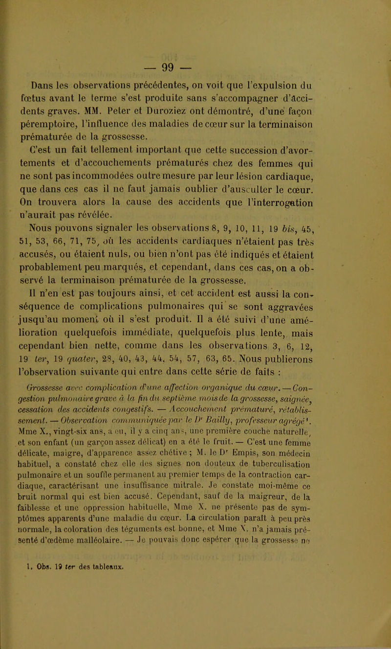 Dans les observations précédentes, on voit que l’expulsion du fœtus avant le terme s’est produite sans s’accompagner d’acci- dents graves. MM. Peler et Duroziez ont démontré, d’une façon péremptoire, l’influence des maladies de cœur sur la terminaison prématurée de la grossesse. C’est un fait tellement important que cette succession d’avor- tements et d’accouchements prématurés chez des femmes qui ne sont pas incommodées outre mesure par leur lésion cardiaque, que dans ces cas il ne faut jamais oublier d’ausculter le cœur. On trouvera alors la cause des accidents que l’interrogation n’aurait pas révélée. Nous pouvons signaler les observations 8, 9, 10, 11, 19 bis, 45, 51, 53, 66, 71, 75, où les accidents cardiaques n’étaient pas très accusés, ou étaient nuis, ou bien n’ont pas été indiqués et étaient probablement peu marqués, et cependant, dans ces cas, on a ob- servé la terminaison prématurée de la grossesse. 11 n’en est pas toujours ainsi, et cet accident est aussi la con- séquence de complications pulmonaires qui se sont aggravées jusqu’au moment où il s’est produit. 11 a été suivi d’une amé- lioration quelquefois immédiate, quelquefois plus lente, mais cependant bien nette, comme dans les observations 3, 6, 12, 19 ter, 19 quater, 28, 40, 43, 44. 54, 57, 63, 65. Nous publierons l’observation suivante qui entre dans cette série de faits : Grossesse avec complication d'une affection organique du cœur. — Con- gestion pulmonaire grave à la fin du septième mois de la grossesse, saignée, cessation des accidents congestifs. — Accouchement prématuré, rétablis- sement. — Observation communiquée par le !>' Bailly, professeur agrégé'. Mme X., vingt-six ans, a ou, il y a cinq an<, une première couche naturelle, et son enfant (un garçon assez délicat) en a été le fruit. — C’est une femme délicate, maigre, d’apparence assez chétive; M. le Dr Empis, son médecin habituel, a constaté chez elle des signes non douteux de tuberculisation pulmonaire et un souffle permanent au premier temps de la contraction car- diaque, caractérisant une insuffisance mitrale. Je constate moi-même ce bruit normal qui est bien accusé. Cependant, sauf de la maigreur, de la faiblesse et une oppression habituelle, Mme X. ne présente pas de sym- ptômes apparents d’une maladie du cœur. La circulation paraît à peu près normale, la coloration des téguments est bonne, et Mme X. n’a jamais pré- senté d’œdème malléolaire. — Je pouvais donc espérer que la grossesse no