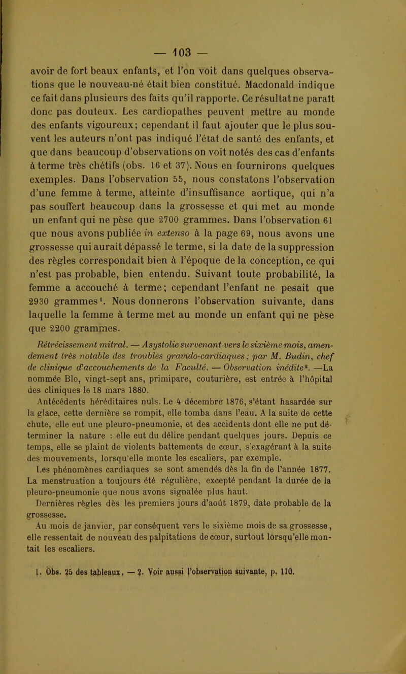 avoir de fort beaux enfants, et l’on voit dans quelques observa- tions que le nouveau-né était bien constitué. Macdonald indique ce fait dans plusieurs des faits qu’il rapporte. Ce résultat ne paraît donc pas douteux. Les cardiopathes peuvent mettre au monde des enfants vigoureux; cependant il faut ajouter que le plus sou- vent les auteurs n’ont pas indiqué l’état de santé des enfants, et que dans beaucoup d’observations on voit notés des cas d’enfants à terme très chétifs (obs. 16 et 37). Nous en fournirons quelques exemples. Dans l’observation 55, nous constatons l’observation d’une femme à terme, atteinte d’insuffisance aortique, qui n’a pas souffert beaucoup dans la grossesse et qui met au monde un enfant qui ne pèse que 2700 grammes. Dans l’observation 61 que nous avons publiée in extenso à la page 69, nous avons une grossesse qui aurait dépassé le terme, si la date de la suppression des règles correspondait bien à l’époque delà conception, ce qui n’est pas probable, bien entendu. Suivant toute probabilité, la femme a accouché à terme; cependant l’enfant ne pesait que 2930 grammes1. Nous donnerons l’observation suivante, dans laquelle la femme à terme met au monde un enfant qui ne pèse que 2200 grammes. Rétrécissement mitral. — Asystolie survenant vers le sixième mois, amen- dement très notable des troubles gravido-cardiaques ; par M. Budin, chef de clinique cTaccouchements de la Faculté. — Observation inéditeî. —La nommée Blo, vingt-sept ans, primipare, couturière, est entrée à l’hôpital des cliniques le 18 mars 1880. Antécédents héréditaires nuis. Le 4 décembre 1876, s’étant hasardée sur la glace, cette dernière se rompit, elle tomba dans l’eau. A la suite de cette chute, elle eut une pleuro-pneumonie, et des accidents dont elle ne put dé- terminer la nature : elle eut du délire pendant quelques jours. Depuis ce temps, elle se plaint de violents battements de cœur, s’exagérant à la suite des mouvements, lorsqu'elle monte les escaliers, par exemple. Les phénomènes cardiaques se sont amendés dès la fin de l’année 1877. La menstruation a toujours été régulière, excepté pendant la durée de la pleuro-pneumonie que nous avons signalée plus haut. Dernières règles dès les premiers jours d’août 1879, date probable de la grossesse. Au mois de janvier, par conséquent vers le sixième mois de sa grossesse, elle ressentait de nouveau des palpitations de cœur, surtout lorsqu’elle mon- tait les escaliers. I. Obs. 2a des tableaux. — 2- Voir aussi l’observation suivante, p, 110.