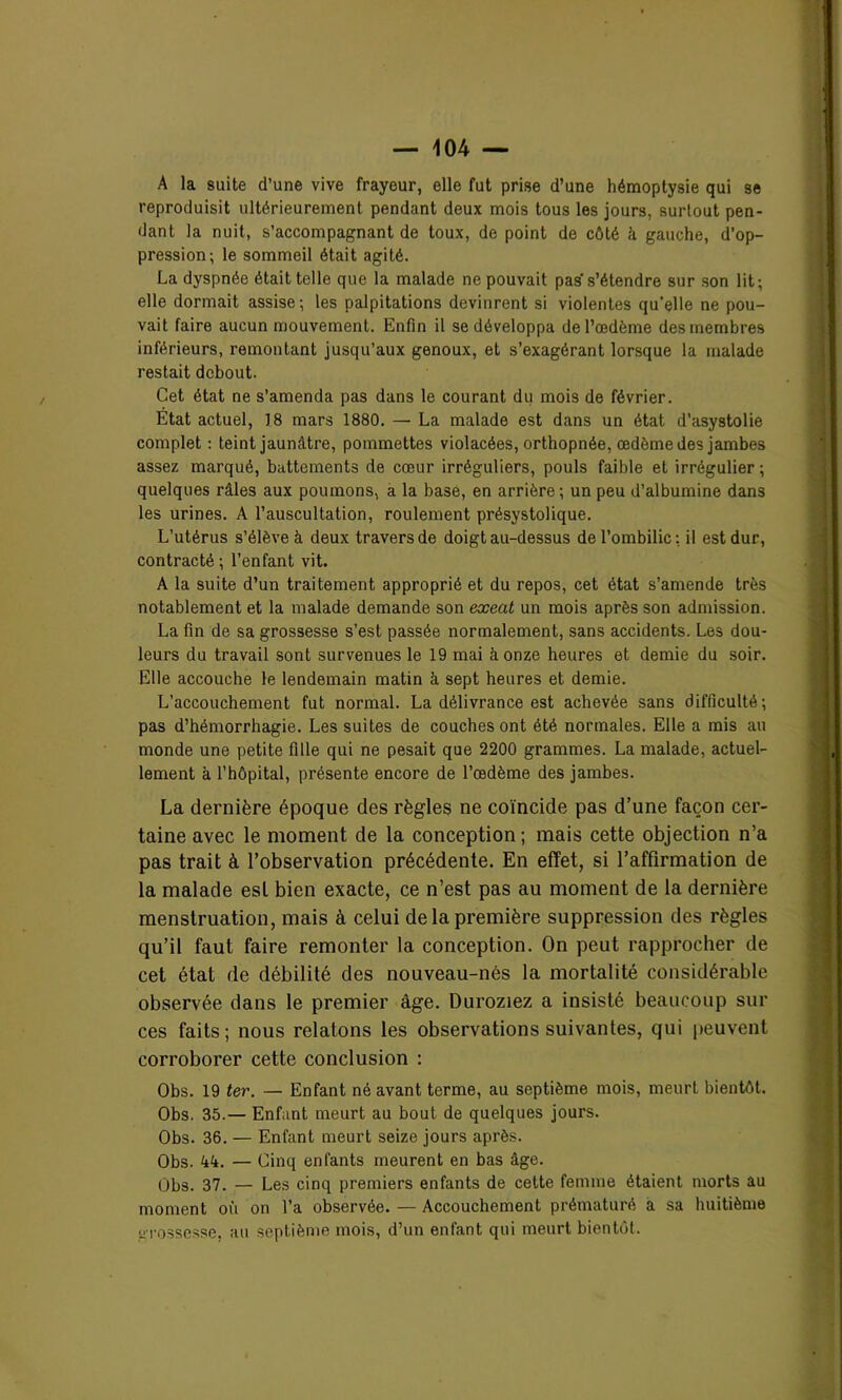 A la suite d’une vive frayeur, elle fut prise d’une hémoptysie qui se reproduisit ultérieurement pendant deux mois tous les jours, surtout pen- dant la nuit, s’accompagnant de toux, de point de côté A gauche, d’op- pression; le sommeil était agité. La dyspnée était telle que la malade ne pouvait pas’s’étendre sur son lit; elle dormait assise; les palpitations devinrent si violentes qu'elle ne pou- vait faire aucun mouvement. Enfin il se développa de l’œdème des membres inférieurs, remontant jusqu’aux genoux, et s’exagérant lorsque la malade restait debout. Cet état ne s’amenda pas dans le courant du mois de février. Etat actuel, 18 mars 1880. — La malade est dans un état d’asystolie complet : teint jaunâtre, pommettes violacées, orthopnée, œdème des jambes assez marqué, battements de cœur irréguliers, pouls faible et irrégulier ; quelques râles aux poumons, a la base, en arrière ; un peu d’albumine dans les urines. A l’auscultation, roulement présystolique. L’utérus s’élève à deux travers de doigt au-dessus de l’ombilic; il est dur, contracté ; l’enfant vit. A la suite d’un traitement approprié et du repos, cet état s’amende très notablement et la malade demande son exeat un mois après son admission. La fin de sa grossesse s’est passée normalement, sans accidents. Les dou- leurs du travail sont survenues le 19 mai à onze heures et demie du soir. Elle accouche le lendemain matin à sept heures et demie. L’accouchement fut normal. La délivrance est achevée sans difficulté; pas d’hémorrhagie. Les suites de couches ont été normales. Elle a mis au monde une petite fille qui ne pesait que 2200 grammes. La malade, actuel- lement à l’hôpital, présente encore de l’œdème des jambes. La dernière époque des règles ne coïncide pas d’une façon cer- taine avec le moment de la conception; mais cette objection n’a pas trait à l’observation précédente. En effet, si l’affirmation de la malade esl bien exacte, ce n’est pas au moment de la dernière menstruation, mais à celui de la première suppression des règles qu’il faut faire remonter la conception. On peut rapprocher de cet état de débilité des nouveau-nés la mortalité considérable observée dans le premier âge. Duroziez a insisté beaucoup sui- ces faits; nous relatons les observations suivantes, qui peuvent corroborer cette conclusion : Obs. 19 ter. — Enfant né avant terme, au septième mois, meurt bientôt. Obs. 35.— Enfant meurt au bout de quelques jours. Obs. 36. — Enfant meurt seize jours après. Obs. 44. — Cinq enfants meurent en bas âge. Obs. 37. — Les cinq premiers enfants de cette femme étaient morts au moment où on l’a observée. — Accouchement prématuré a sa huitième grossesse, au septième mois, d’un enfant qui meurt bientôt.