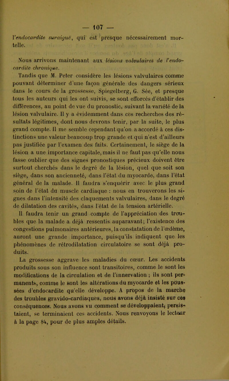 Y endocardite suraiguë, qui est presque nécessairement mor- telle. Nous arrivons maintenant aux lésions valvulaires de l’endo- cardite chronique. Tandis que M. Peter considère les lésions valvulaires comme pouvant déterminer d’une façon générale des dangers sérieux dans le cours de la grossesse, Spiegelberg, G. Sée, et presque tous les auteurs qui les ont suivis, se sont efforcés d’établir des différences, au point de vue du pronostic, suivant la variété de la lésion valvulaire. Il y a évidemment dans ces recherches des ré- sultats légitimes, dont nous devrons tenir, par la suite, le plus grand compte. Il me semble cependant qu’on a accordé à ces dis- tinctions une valeur beaucoup trop grande et qui n’est d’ailleurs pas justifiée par l’examen des faits. Certainement, le siège de la lésion a une importance capitale, mais il ne faut pas qu’elle nous fasse oublier que des signes pronostiques précieux doivent être surtout cherchés dans le degré de la lésion, quel que soit son siège, dans son ancienneté, dans l’étal du myocarde, dans l’état général de la malade. 11 faudra s’enquérir avec le plus grand soin de l’état du muscle cardiaque : nous en trouverons les si- gnes dans l’intensité des claquements valvulaires, dans le degré de dilatation des cavités, dans l’état de la tension artérielle. 11 faudra tenir un grand compte de l’appréciation des trou- bles que la malade a déjà ressentis auparavant; l’existence des congestions pulmonaires antérieures, la constatation de l’œdème, auront une grande importance, puisqu’ils indiquent que les phénomènes de rétrodilatation circulatoire se sont déjà pro- duits. La grossesse aggrave les maladies du cœur. Les accidents produits sous son influence sont transitoires, comme le sont les modifications de la circulation et de l’innervation ; ils sont per- manents, comme le sont les altérations du myocarde et les pous- sées d’endocardite qu’elle développe. A propos de la marche des troubles gravido-cardiaques, nous avons déjà insisté sur ces conséquences. Nous avons vu comment se développaient* persis- taient, se terminaient ces accidents. Nous renvoyons le lecteur à la page 84, pour de plus amples détails.