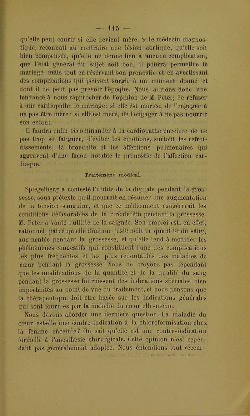 qu’elle peut courir si elle devient mère. Si le médecin diagnos- tique, reconnaît au contraire une lésion aortique, qu’elle soit bien conlpenséè, qu’elle ne donne lieu à aucune complication, que l’état général du sujet soit bon, il pourra pérmetlre le mariage, mais tout en réservant son pronostic et eli avertissant des complications qui peüvént surgir à un moment donné et dont il ne peut pas prévoir l’époque. Nous aurions donc une tendance à nous rapprocher de l’opinion de M. Peter-, dé refuser à une cardiopalhe le mariage; si elle ést mariée, de l'engagèr à ne pas être mère ; si elle est mère, tlë l’engager a ne pas nourrir son enfant. Il faudra enfin recommander à la cardiopathe enceinte de ne pas trop se fatiguer, d’éviléb les émotions, surtout les refroi- dissements, la bronchite et les affections pulmonaires qui aggravent d’une façon notable le pronostic dé l'affection car- diaque. Traitement médical. Spiegelberg a contesté l’utilité de la digitale pendant la gros- sesse, sous prétexte qu’il pourrait en résulter une augmentation de la tension sanguine, et que ce médicament exagérerait les conditions défavorables de la circulation pendant la grossesse. M. Peler a Vanté l’utilité de la saignée. Son emploi est, en effet, rationnel, parce qu’ellfe diminue juStëmeiil là quantité du sàiig, augmentée pendant la grossesse, et qu’elle tend à modifier les phénomènes congestifs qui constituent l’une des complications les plus fréquentes et les plus fedoulablés des maladies de cœur pendant la grossesse. Nous ne croyons pan cependant que les modifications de la quantité et de la qualité du sang pendant la grossesse fournissent des indications spéciales bien importantes au point de vue du traitement, et nous pensons que la thérapeutique doit être basée sur les indications générales qui sont fournies par la maladie du cœur elle-même. Nous devons aborder une dernière question. La maladie du cœur est-elle une contre-indication à la chloroformisation chez la femme enceinte? On sait qu’elle est une contre-indication formelle à i’ancsttïésie chirurgicale. Cette opinion n'est cepen- dant pas généralement adoptée. Nous entendions tout rôcem-