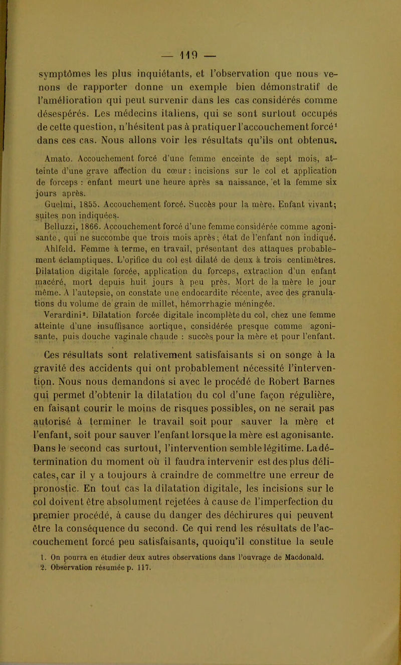 symptômes les plus inquiétants, et l’observation que nous ve- nons de rapporter donne un exemple bien démonstratif de l’amélioration qui peut survenir dans les cas considérés comme désespérés. Les médecins italiens, qui se sont surtout occupés de cette question, n’hésitent pas à pratiquer l’accouchement forcé1 dans ces cas. Nous allons voir les résultats qu’ils ont obtenus. Amato. Accouchement forcé d’une femme enceinte de sept mois, at- teinte d’une grave affection du cœur : incisions sur le col et application de forceps : enfant meurt une heure après sa naissance, et la femme six jours après. Guelmi, 1855. Accouchement forcé. Succès pour la mère. Enfant vivant; suites non indiquées. Belluzzi, 1866. Accouchement forcé d’une femme considérée comme agoni- sante, qui ne succombe que trois mois après; état de l’enfant non indiqué. Ahlfeld. Femme à terme, en travail, présentant des attaques probable- ment éclamptiques. L’opfice du col est dilaté de deux k trois centimètres. Dilatation digitale forcée, application du forceps, extraction d’un enfant macéré, mort depuis huit jours à peu près. Mort de la mère le jour même. À l’autopsie, on constate une endocardite récente, avec des granula- tions du volume de grain de millet, hémorrhagie méningée. Verardini*. Dilatation forcée digitale incomplète du col, chez une femme atteinte d’une insuffisance aortique, considérée presque comme agoni- sante, puis douche vaginale chaude : succès pour la mère et pour l’enfant. Ces résultats sont relativement satisfaisants si on songe à la gravité des accidents qui ont probablement nécessité l’interven- tion. Nous nous demandons si avec le procédé de Robert Barnes qui permet d’obtenir la dilatation du col d’une façon régulière, en faisant courir le moins de risques possibles, on ne serait pas autorisé à terminer le travail soit pour sauver la mère et l’enfant, soit pour sauver l’enfant lorsque la mère est agonisante. Dansle second cas surtout, l’intervention semble légitime. Ladé- termination du moment où il faudra intervenir est des plus déli- cates, car il y a toujours à craindre de commettre une erreur de pronostic. En tout cas la dilatation digitale, les incisions sur le col doivent être absolument rejetées à cause de l’imperfection du premier procédé, à cause du danger des déchirures qui peuvent être la conséquence du second. Ce qui rend les résultats de l’ac- couchement forcé peu satisfaisants, quoiqu’il constitue la seule 1. On pourra en étudier deux autres observations dans l’ouvrage de Macdonald.