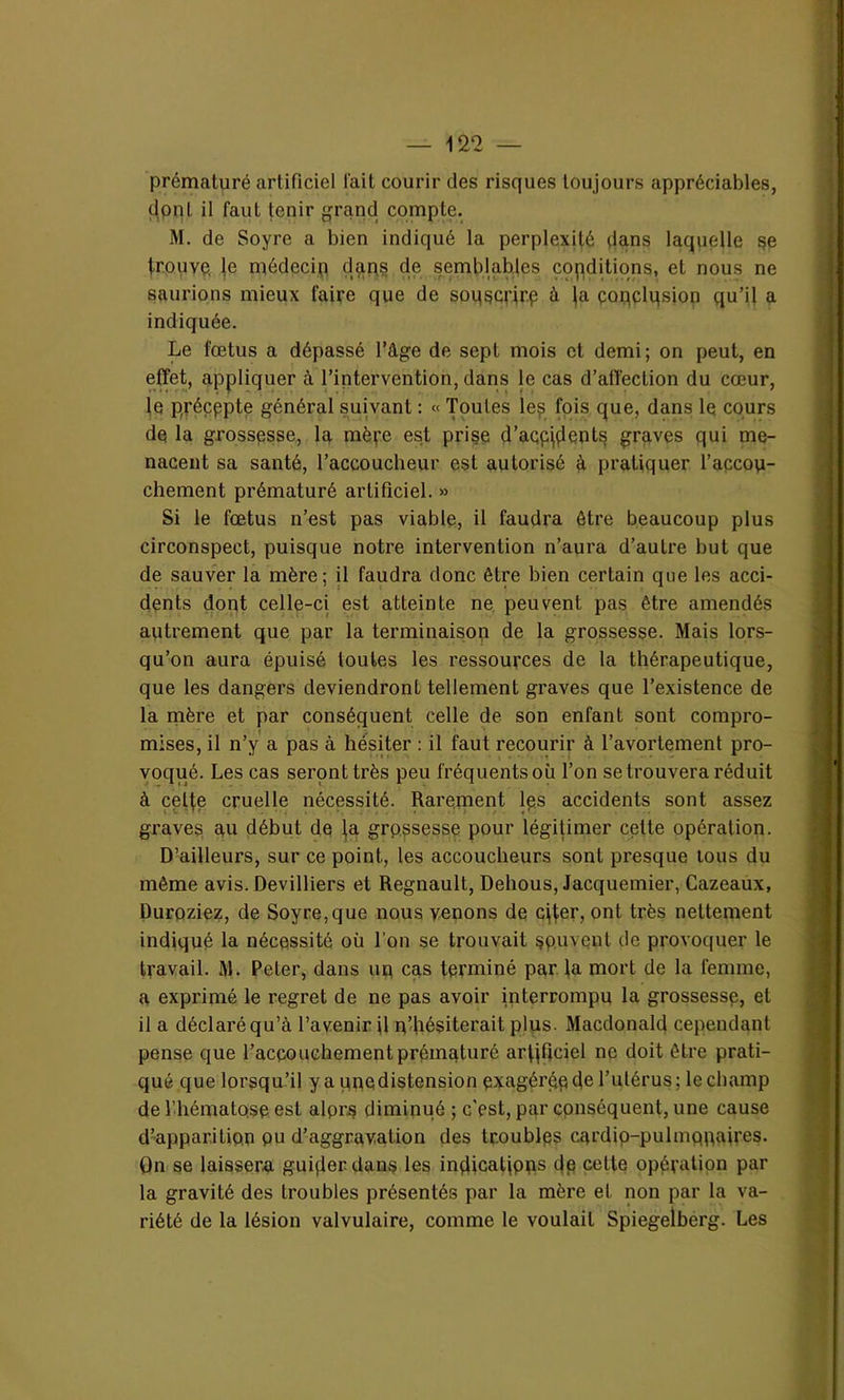 prématuré artificiel l'ait courir des risques toujours appréciables, dont il faut tenir grand compte. M. de Soyre a bien indiqué la perplexité dans laquelle se trouve, le médecin dans de semblables conditions, et nous ne saurions mieux faire que de sopscrirp à fa çonçlqsion qu’il a indiquée. Le fœtus a dépassé l’âge de sept mois et demi; on peut, en effet, appliquer à l’intervention, dans le cas d’affection du cœur, le précppte général suivant : « Toutes les fois que, dans le cours de la grossesse, la mère est prise d’acpjçlents graves qui me- nacent sa santé, l’accoucheur est autorisé à pratiquer l’apcou- chement prématuré artificiel. » Si le fœtus n’est pas viable, il faudra être beaucoup plus circonspect, puisque notre intervention n’aura d’autre but que de sauver la mère; il faudra donc être bien certain que les acci- dents dont celle-ci est atteinte ne peuvent pas être amendés autrement que par la terminaison de la grossesse. Mais lors- qu’on aura épuisé toutes les ressources de la thérapeutique, que les dangers deviendront tellement graves que l’existence de la mère et par conséquent celle de son enfant sont compro- mises, il n’y a pas à hésiter : il faut recourir à l’avortement pro- voqué. Les cas seront très peu fréquents où l’on se trouvera réduit à cette cruelle nécessité. Rarement les accidents sont assez graves au début de fa grossesse pour légitimer cette opération. D’ailleurs, sur ce point, les accoucheurs sont presque tous du même avis. Devilliers et Régnault, Dehous, Jacquemier, Cazeaux, Duroziez, de Soyre, que nous venons de cffer, ont très nettement indiqué la nécessité où l’on se trouvait souvent île provoquer le travail. M. Peter, dans un cas terminé par la mort de la femme, a exprimé le regret de ne pas avoir interrompu la grossesse, et il a déclaré qu’à l’avenir jl n’hésiterait plus. Macdonald cependant pense que l’accouchement prématuré artificiel ne doit être prati- qué que lorsqu’il y a une distension exagérée de l’utérus; le champ de l’hématose est alpr.s diminué ; c'est, par conséquent, une cause d’apparition pu d’aggravation des troubles cardio-pulmonaires. On se laissera guifierdans les infiicaltpps dp cette opération par la gravité des troubles présentés par la mère et non par la va- riété de la lésion valvulaire, comme le voulait Spiegelberg. Les