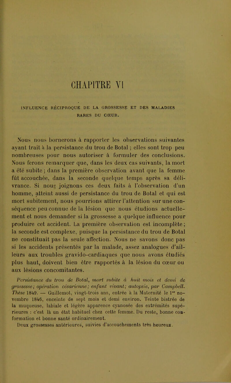 CHAPITRE VI tNFLUENCE RÉCIPROQUE DE LA GROSSESSE ET DES MALADIES RARES DU CŒUR. Nous nous bornerons à rapporter les observations suivantes ayant trait à la persistance du trou de Botal ; elles sont trop peu nombreuses pour nous autoriser à formuler des conclusions. Nous ferons remarquer que, dans les deux cas suivants, la mort a été subite; dans la première observation avant que la femme fût accouchée, dans la seconde quelque temps après sa déli- vrance. Si nous joignons ces deux faits à l’observation d’un homme, atteint aussi de persistance du trou de Botal et qui est mort subitement, nous pourrions attirer l’attention sur une con- séquence peu connue de la lésion que nous étudions actuelle- ment et nous demander si la grossesse a quelque influence pour produire cet accident. La première observation est incomplète; la seconde est complexe, puisque la persistance du trou de Botal ne constituait pas la seule affection. Nous ne savons donc pas si les accidents présentés par la malade, assez analogues d’ail- leurs aux troubles gravido-cardiaques que nous avons étudiés plus haut, doivent bien être rapportés à la lésion du cœur ou aux lésions concomitantes. Persistance du trou de Botal, mort subite à huit mois et demi de grossesse; opération césarienne ; enfant vivant; autopsie, par Campbell. Thèse 1849. — Guillemot, vingt-trois ans, entrée à la Maternité le 1 no- vembre 1846, enceinte de sept mois et demi environ. Teinte bistrée de la muqueuse, labiale et légère apparence cyanosée des extrémités supé- rieures : c’est là un état habituel chez cette femme. Du reste, bonne con- formation et bonne santé ordinairement. Deux grossesses antérieures, suivies d’accouchements très heureux.