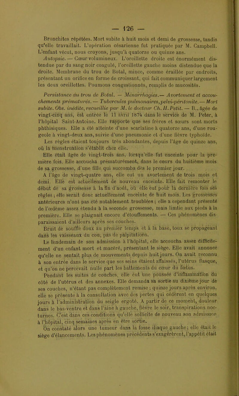 Bronchites répétées. Mort subite à huit mois et demi de grossesse, tandis qu'elle travaillait. L’opération césarienne fut pratiquée par M. Campbell. L’enfant vécut, nous croyons, jusqu’à quatorze ou quinze ans. Autopsie. — Cœur volumineux. L’oreillette droite est énormément dis- tendue par du sang noir coagulé, l’oreillette gauche moins distendue que la droite. Membrane du trou de Botal, mince, comme éraillée par endroits, présentant un orifice en forme de croissant, qui fait communiquer largement les deux oreillettes. Poumons congestionnés, remplis de mucosités. Persistance du trou de Botal. — Ménorrhagies.— Avortement et accou- chements prématurés.— Tubercules pidmonaires,pelvi-péntonite.— Mort subite. Obs. inédite, recueillie par M. le docteur Ch. H.Petit. — B., âgée de vingt-cinq ans, est entrée lé 11 ;iVril 1874 dans le service de M. Peter, à l’hôpital Saint-Antoine. Elle rajijiorte que ses frères et sœurs sont morts phthisiques. Elle a été atteinte d’une scarlatine à quatorze ans, d’une rou- geole à vingt-deux ans, suivie d’une pneumonie et d’une fièvre typhoïde. Les règles étaient toujours très abondantes, depuis l’âge de quinze ans, où la Menstruation s’établit chez elle. Elle était âgée de vingt-trois ans, lorsqu’elle fut enceinte pour la pre- mière fois. Elle accoucha prématurément, dans le cours du huitième mois de sa grossesse, d’une fille qui succomba dès le premier jour. A l’âge de vingt-quatre ans, elle eut un avortement de trois mois et demi. Elle est actuellement de nouveau enceinte. Elle fait remonter le début de sa grossesse à la fin d’août, où elle eut pour la dernière fois séS règles ; elle serait donc actuellement enceinte de huit mois. Les grossesses antérieures n’ont pas été notablement troublées ; elle a cependant présenté de l’œdème assez étendu à la seconde grossesse, mais limtie aux pieds à la première. Elle se plaignait encore d’étouft'ements. — Ces phénomènes dis- paraissaient d’ailleurs après ses couches. Bruit de souffle doux au premier temps et à la base, toux se propagèanl dans les vaisseaux du cou, pas de palpitations. Le lendemain de son admission à l’hôpital, elle accoucha assez difficile- ment d’un enfant mort et macéré, présentant le siège. Elle avait annoncé qu’elle ne sentait plus de mouvements depuis huit jours. On avait reconnu à son entrée dans le service que ses seins étaient affaissés, l’utérus fiasque, et qu’on ne percevait nulle part les battements du cœur du fœtus. Pendaht les suites de couches, elle éut une poussée d’infiaminàti’on du côté de l’utérus et des annexes. Elle demanda sa sortie au dixième jour de ses couches, n’étant pas complètement remise; quinze jours après environ, elle se présente à la consultation avec des pertes qui cédèrent en quelques jours à l’administration du seigle ergoté. A partir de ce moment, douleur dans le bas-ventre et dans l’aine à gauche, fièvre le soir, transpirations noc- turnes. C’est dans ces conditions qu’elle sollicite de nouveau son admission à l’hôpital, cinq semaines après en être sortie. ’Ôn constaté alors une tumeur dans la fosse iliaque gauche; elle était le siège d’élancements. Les phénomènes précédents s’exagérèrent, l’appétit était