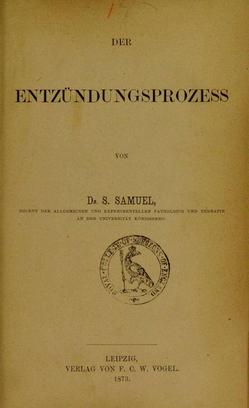 DER / ENTZÜNDUNGSPROZESS VON Da. S. SAMUEL, DOCEXT DER ALLGEMEINEN UND EXPERIMENTELLEN PATHOLOGIE UND THERAPIE AN DER UNIVERSITÄT KÖNIGSBERG. LEIPZIG, VERLAG VON F. C. W. VOGEL. 1873.