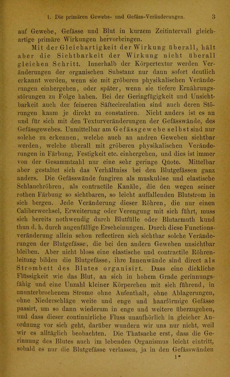 auf Gewebe, Gefässe und Blut in kurzem Zeitintervall gleich- artige primäre Wirkungen hervorbringen. Mit der Gleichartigkeit der Wirkung überall, hält aber die Sichtbarkeit der Wirkung nicht überall gleichen Schritt. Innerhalb der Körpertextur werden Ver- änderungen der organischen Substanz nur dann sofort deutlich erkannt werden, wenn sie mit gröberen physikalischen Verände- rungen einhergehen, oder später, wenn sie tiefere Ernährungs- störungen zu Folge haben. Bei der Geringfügigkeit und Unsicht- barkeit auch der feineren Säftecirculation sind auch deren Stö- rungen kaum je direkt zu constatiren. Nicht anders ist es an und für sich mit den Texturveränderungen der Gefässwände, des Gefässgewebes. Unmittelbar am Gefässgewebe selbst sind nur solche zu erkennen, welche auch an andren Geweben sichtbar werden, welche überall mit gröberen physikalischen Verände- rungen in Färbung, Festigkeit etc. einhergehen, und dies ist immer von der Gesammtzahl nur eine sehr geringe Quote. Mittelbar aber gestaltet sich das Verhältniss bei den Blutgefässen ganz anders. Die Gefässwände fungiren als muskulöse und elastische Schlauchröhren, als contractile Kanäle, die den wegen seiner rothen Färbung so sichtbaren, so leicht auffallenden Blutstrom in sich bergen. Jede Veränderung dieser Röhren, die nur einen Caliberwechsel, Erweiterung oder Verengung mit sich führt, muss sich bereits notbwendig durch Blutfülle oder Blutarmuth kund thun d. h. durch augenfällige Erscheinungen. Durch diese Functions- veränderung allein schon reflectiren sich sichtbar solche Verände- rungen der Blutgefässe, die bei den andern Geweben unsichtbar bleiben. Aber nicht bloss eine elastische und contractile Röhren- leitung bilden die Blutgefässe, ihre Innenwände sind direct als Strombett des Blutes organisirt. Dass eine dickliche Flüssigkeit wie das Blut, an sich in hohem Grade gerinnungs- fähig und eine Unzahl kleiner Körperchen mit sich führend, in ununterbrochenem Strome ohne Aufenthalt, ohne Ablagerungen, ohne Niederschläge weite und enge und haarförmige Gefässe passirt, um so dann wiederum in enge und weitere überzugehen, und dass dieser continuirliche Fluss unaufhörlich in gleicher An- ordnung vor sich geht, darüber wundern wir uns nur nicht, weil wir es alltäglich beobachten. Die Thatsache erst, dass die Ge- rinnung des Blutes auch im lebenden Organismus leicht eintritt, sobald es nur die Blutgefässe verlassen, ja in den Gefässwänden l*