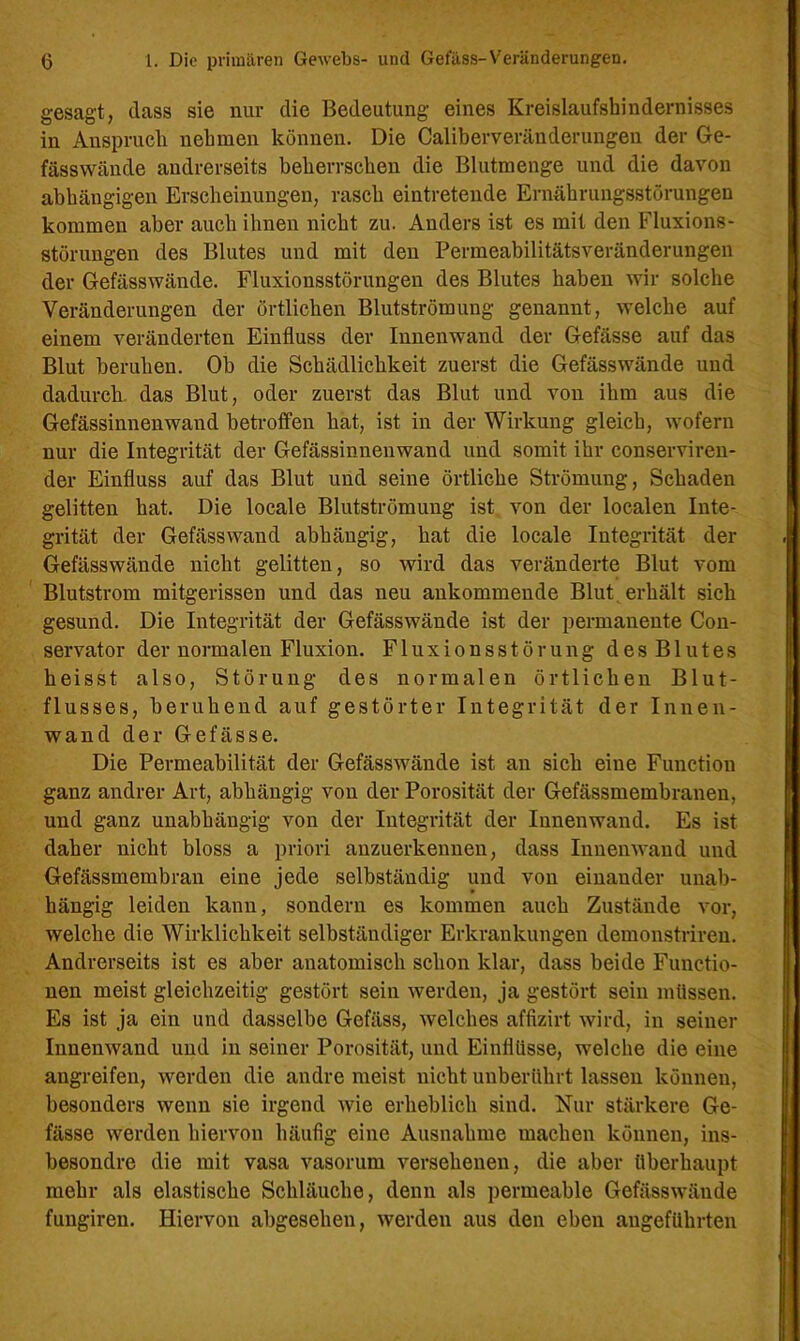 gesagt, dass sie nur die Bedeutung eines Kreislaufshindernisses in Anspruch nehmen können. Die Caliberveränderungen der Ge- fässwände andrerseits beherrschen die Blutmenge und die davon abhängigen Erscheinungen, rasch eintretende Ernährungsstörungen kommen aber auch ihnen nicht zu. Anders ist es mit den Fluxions- störungen des Blutes und mit den Permeabilitätsveränderungen der Gefässwände. Fluxionsstörungen des Blutes haben wir solche Veränderungen der örtlichen Blutströmung genannt, welche auf einem veränderten Einfluss der Innenwand der Gefässe auf das Blut beruhen. Ob die Schädlichkeit zuerst die Gefässwände und dadurch, das Blut, oder zuerst das Blut und von ihm aus die Gefässinnenwand betroffen hat, ist in der Wirkung gleich, wofern nur die Integrität der Gefässinnenwand und somit ihr conserviren- der Einfluss auf das Blut und seine örtliche Strömung, Schaden gelitten hat. Die locale Blutströmung ist von der localen Inte- grität der Gefässwand abhängig, hat die locale Integrität der Gefässwände nicht gelitten, so wird das veränderte Blut vom Blutstrom mitgerissen und das neu ankommende Blut, erhält sich gesund. Die Integrität der Gefässwände ist der permanente Con- servator der normalen Fluxion. Fluxionsstörung desBlutes heisst also, Störung des normalen örtlichen Blut- flusses, beruhend auf gestörter Integrität der Innen- wand der Gefässe. Die Permeabilität der Gefässwände ist an sich eine Function ganz andrer Art, abhängig von der Porosität der Gefässmembraneu, und ganz unabhängig von der Integrität der Innenwand. Es ist daher nicht bloss a priori anzuerkennen, dass Innenwand und Gefässmembran eine jede selbständig und von einander unab- hängig leiden kann, sondern es kommen auch Zustände vor, welche die Wirklichkeit selbständiger Erkrankungen demonstrireu. Andrerseits ist es aber anatomisch schon klar, dass beide Functio- nen meist gleichzeitig gestört sein werden, ja gestört sein müssen. Es ist ja ein und dasselbe Gefäss, welches affizirt wird, in seiner Innenwand und in seiner Porosität, und Einflüsse, welche die eine angreifen, werden die andre meist nicht unberührt lassen können, besonders wenn sie irgend wie erheblich sind. Nur stärkere Ge- fässe werden hiervon häufig eine Ausnahme machen können, ins- besondre die mit vasa vasorum versehenen, die aber überhaupt mehr als elastische Schläuche, denn als permeable Gefässwände fungiren. Hiervon abgesehen, werden aus den eben angeführten