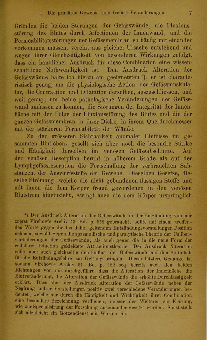 Gründen die beiden Störungen der Gefässwände, die Fluxions- störung des Blutes durch Affectionen der Innenwand, und die Permeabilitätsstörungen der Gefässmembran so häufig mit einander Vorkommen müssen, vereint aus gleicher Ursache entstehend und wegen ihrer Gleichzeitigkeit von besonderen Wirkungen gefolgt, dass ein handlicher Ausdruck für diese Combination eine wissen- schaftliche Nothwendigkeit ist. Den Ausdruck Alteration der Gefässwände halte ich hierzu am geeignetsten*), er ist characte- ristisch genug, um die physiologische Action der Gefässmuskula- tur, die Contraction und Dilatation derselben, auszuscliliessen, und weit genug, um beide pathologische Veränderungen der Gefäss- wand umfassen zu können, die Störungen der Integrität der Innen- fläche mit der Folge der Fluxionsstörung des Blutes und die der ganzen Gefässmembran in ihrer Dicke, in ihrem Querdurchmesser mit der stärkeren Permeabilität der Wände. Zu der grösseren Sichtbarkeit anomaler Einflüsse im ge- sammteu Blutleben, gesellt sich aber noch die besondre Stärke und Häufigkeit derselben im venösen Gefässabschnitte. Auf der venösen Resorption beruht in höherem Grade als auf der Lymphgefässresorption die Fortschaffung der verbrauchten Sub- stanzen, der Auswurfsstoffe der Gewebe. Dieselben Gesetze, die- selbe Strömung, welche die nicht gebundenen flüssigen Stoffe und mit ihnen die dem Körper fremd gewordenen in den venösen Blutstrom hineinzieht, zwingt auch die dem Körper ursprünglich *) Der Ausdruck Alteration der Gefässwände in der Entzündung von mir zuerst Virchow’s Archiv 43. Bd. p. 558 gebraucht, sollte mit einem treffen- den Worte gegen die bis dahin geltenden Entzündungsvorstellungen Position nehmen, sowohl gegen die spasmodische und paralytische Theorie der Caliber- veränderungen der Gefässwände, als auch gegen die in die neue Form der cellularen Eduction gekleidete Attractionstheorie. Der Ausdruck Alteration sollte aber auch gleichzeitig den Einfluss der Gefässwände auf den Blutinhalt für die Entzündungslehre zur Geltung bringen. Dieser letztere Gedanke ist sodann Virchow’s Archiv 51. Bd. p. 182 seq. bereits nach den beiden Richtungen von mir durchgeführt, dass die Alteration der Innenfläche die Blutveränderung, die Alteration der Gefässwände die erhöhte Durchlässigkeit erklärt. Dass aber der Ausdruck Alteration der Gefässwände neben der Negirung andrer Vorstellungen positiv zwei verschiedene Veränderungen be- deutet, welche nur durch die Häufigkeit und Wichtigkeit ihrer Combination eine besondere Bezeichnung verdienen, musste des Weiteren zur Klärung, wie zur Specialisirung der Forschung auseinander gesetzt werden. Sonst stellt sich allzuleicht ein Götzendienst mit Worten ein.