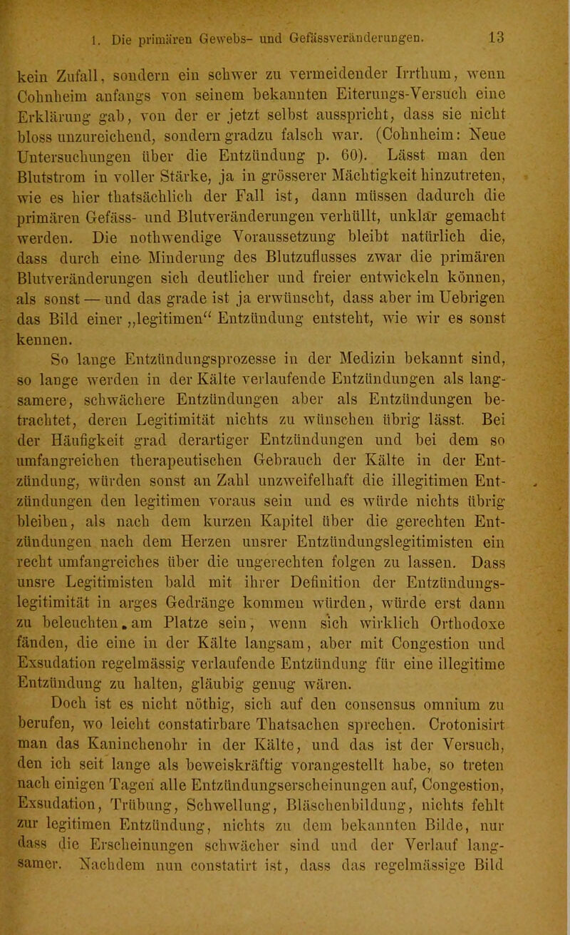 kein Zufall, sondern ein schwer zu vermeidender Irrthum, wenn Cohnheim anfangs von seinem bekannten Eiterungs-Versuch eine Erklärung gab, von der er jetzt selbst ausspricht, dass sie nicht bloss unzureichend, sondern gradzu falsch war. (Cohnheim: Neue Untersuchungen über die Entzündung p. 60). Lässt man den Blutstrom in voller Stärke, ja in grösserer Mächtigkeit hinzutreten, wie es hier thatsäclilich der Fall ist, dann müssen dadurch die primären Gefäss- und Blutveränderungen verhüllt, unklar gemacht werden. Die nothwendige Voraussetzung bleibt natürlich die, dass durch eine- Minderung des Blutzuflusses zwar die primären Blutveränderungen sich deutlicher und freier entwickeln können, als sonst — und das grade ist ja erwünscht, dass aber im Uebrigen das Bild einer „legitimen“ Entzündung entsteht, wie wir es sonst kennen. So lange Entzündungsprozesse in der Medizin bekannt sind, so lange werden in der Kälte verlaufende Entzündungen als lang- samere, schwächere Entzündungen aber als Entzündungen be- trachtet, deren Legitimität nichts zu wünschen übrig lässt. Bei der Häufigkeit grad derartiger Entzündungen und bei dem so umfangreichen therapeutischen Gebrauch der Kälte in der Ent- zündung, würden sonst an Zahl unzweifelhaft die illegitimen Ent- zündungen den legitimen voraus sein und es würde nichts übrig bleiben, als nach dem kurzen Kapitel über die gerechten Ent- zündungen nach dem Herzen unsrer Entziindungslegitimisten ein recht umfangreiches über die ungerechten folgen zu lassen. Dass unsre Legitimisten bald mit ihrer Definition der Eutziindungs- legitimität in arges Gedränge kommen würden, würde erst dann zu beleuchten. am Platze sein, wenn sich wirklich Orthodoxe fänden, die eine in der Kälte langsam, aber mit Congestion und Exsudation regelmässig verlaufende Entzündung für eine illegitime Entzündung zu halten, gläubig genug wären. Doch ist es nicht nöthig, sich auf den consensus omnium zu berufen, wo leicht constatirbare Thatsachen sprechen. Crotonisirt man das Kaninchenohr in der Kälte, und das ist der Versuch, den ich seit lange als beweiskräftig vorangestellt habe, so treten nach einigen Tagen alle Entzündungserscheinungen auf, Congestion, Exsudation, Trübung, Schwellung, Bläschenbildung, nichts fehlt zur legitimen Entzündung, nichts zu dem bekannten Bilde, nur dass die Erscheinungen schwächer sind und der Verlauf lang- samer. Nachdem nun constatirt ist, dass das regelmässige Bild