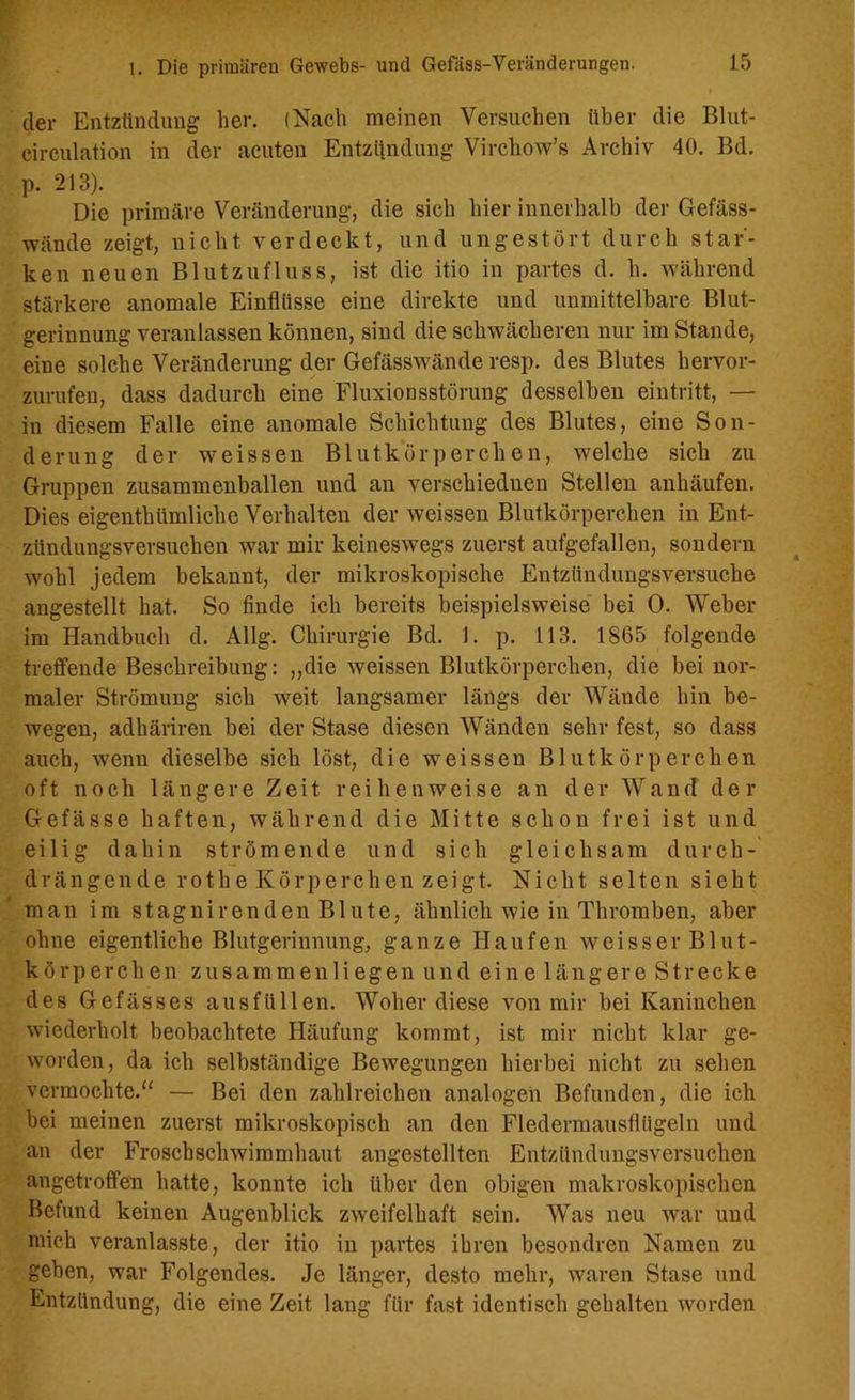 der Entzündung her. (Nach meinen Versuchen über die Blut- circulation in der acuten Entzilndung Virchow’s Archiv 40. Bd. p. 213). Die primäre Veränderung, die sich hier innerhalb der Gefäss- wände zeigt, nicht verdeckt, und ungestört durch star- ken neuen Blutzufluss, ist die itio in partes d. h. während stärkere anomale Einflüsse eine direkte und unmittelbare Blut- gerinnung veranlassen können, sind die schwächeren nur im Stande, eine solche Veränderung der Gefässwände resp. des Blutes hervor- zurufen, dass dadurch eine Fluxionsstörung desselben eintritt, — in diesem Falle eine anomale Schichtung des Blutes, eine Son- derung der weissen Blutkörperchen, welche sich zu Gruppen zusammenballen und an verschiednen Stellen anhäufen. Dies eigenthiimliche Verhalten der weissen Blutkörperchen in Ent- zündungsversuchen war mir keineswegs zuerst aufgefallen, sondern wohl jedem bekannt, der mikroskopische Entzündungsversuche angestellt hat. So finde ich bereits beispielsweise bei 0. Weber im Handbuch d. Allg. Chirurgie Bd. 1. p. 113. 1865 folgende treffende Beschreibung: „die weissen Blutkörperchen, die bei nor- maler Strömung sich weit langsamer längs der Wände hin be- wegen, adhäriren bei der Stase diesen Wänden sehr fest, so dass auch, wenn dieselbe sich löst, die weissen Blutkörperchen oft noch längere Zeit reihenweise an der Wand der Gefässe haften, während die Mitte schon frei ist und eilig dahin strömende und sich gleichsam durch- drängende rothe Körperchen zeigt. Nicht selten sieht man im stagnirenden Blute, ähnlich wie in Thromben, aber ohne eigentliche Blutgerinnung, ganze Haufen weisser Blut- körperchen zusammen liegen und eine längere Strecke des Gefässes ausfüllen. Woher diese von mir bei Kaninchen wiederholt beobachtete Häufung kommt, ist mir nicht klar ge- worden, da ich selbständige Bewegungen hierbei nicht zu sehen vermochte.“ — Bei den zahlreichen analogen Befunden, die ich bei meinen zuerst mikroskopisch an den Fledermausflügeln und an der Froschschwimmhaut angestellten Entzündungsversuchen angetroffen hatte, konnte ich über den obigen makroskopischen Befund keinen Augenblick zweifelhaft sein. Was neu war und mich veranlasste, der itio in partes ihren besondrcn Namen zu geben, war Folgendes. Je länger, desto mehr, waren Stase und Entzündung, die eine Zeit lang für fast identisch gehalten worden