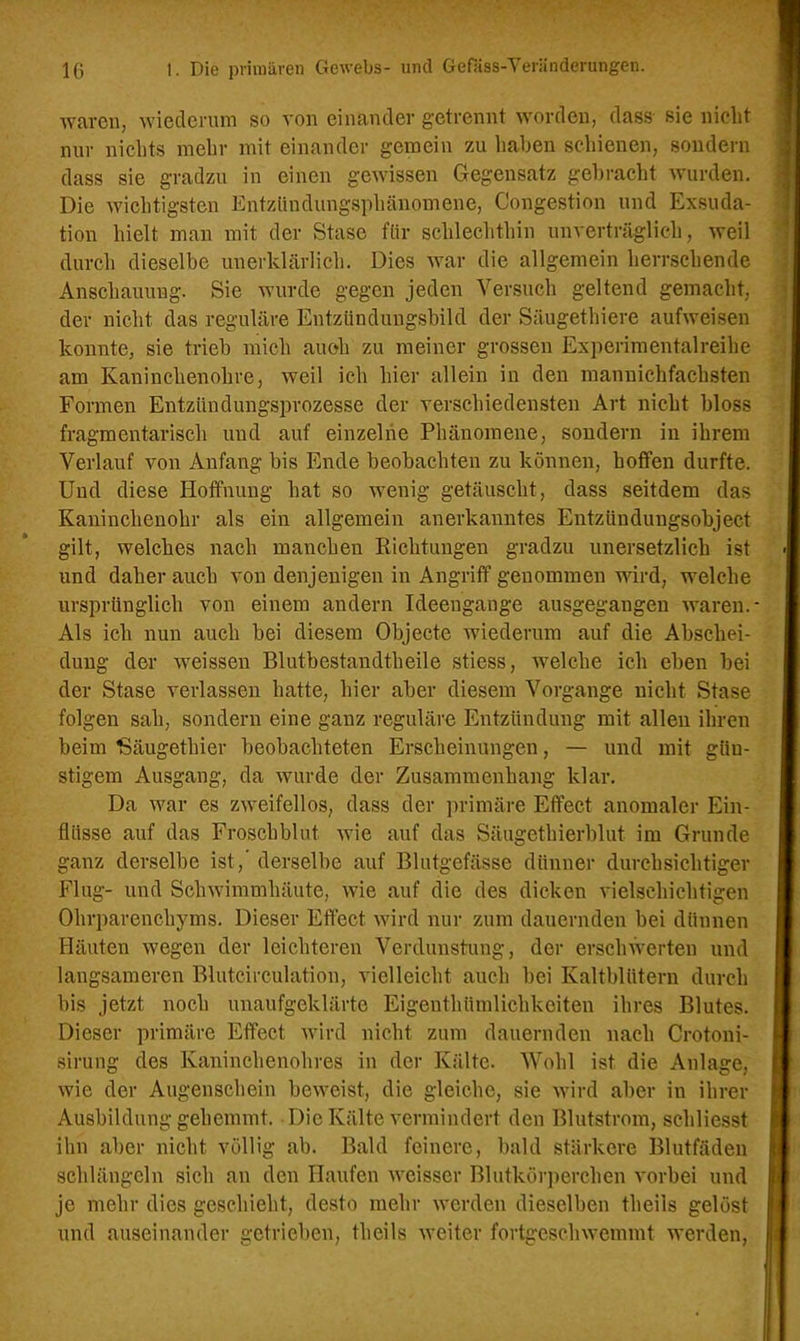 waren, wiederum so von einander getrennt worden, dass sie nicht nur nichts mehr mit einander gemein zu haben schienen, sondern dass sie gradzu in einen gewissen Gegensatz gebracht wurden. Die wichtigsten Entzündungsphänomene, Congestion und Exsuda- tion hielt man mit der Stase für schlechthin unverträglich, weil durch dieselbe unerklärlich. Dies war die allgemein herrschende Anschauung. Sie wurde gegen jeden Versuch geltend gemacht, der nicht das reguläre Entzündungsbild der Säugethiere aufweisen konnte, sie trieb mich auoh zu meiner grossen Experimentalreihe am Kaninchenohre, weil ich hier allein in den mannichfachsten Formen Entzündungsprozesse der verschiedensten Art nicht bloss fragmentarisch und auf einzelne Phänomene, sondern in ihrem Verlauf von Anfang bis Ende beobachten zu können, hoffen durfte. Und diese Hoffnung hat so wenig getäuscht, dass seitdem das Kaninchenohr als ein allgemein anerkanntes Entzündungsobject gilt, welches nach manchen Richtungen gradzu unersetzlich ist und daher auch von denjenigen in Angriff genommen wird, welche ursprünglich von einem andern Ideeugange ausgegangen waren. - Als ich nun auch bei diesem Objecte wiederum auf die Abschei- dung der weissen Blutbestandtheile stiess, welche ich eben bei der Stase verlassen batte, hier aber diesem Vorgänge nicht Stase folgen sah, sondern eine ganz reguläre Entzündung mit allen ihren beim Säugethier beobachteten Erscheinungen, — und mit gün- stigem Ausgang, da wurde der Zusammenhang klar. Da war es zweifellos, dass der primäre Effect anomaler Ein- flüsse auf das Froschblut wie auf das Säugethierblut im Grunde ganz derselbe ist,’ derselbe auf Blutgefässe dünner durchsichtiger Flug- und Schwimmhäute, wie auf die des dicken vielschichtigen Ohrparenchyms. Dieser Effect wird nur zum dauernden bei dünnen Häuten wegen der leichteren Verdunstung, der erschwerten und langsameren Blutcirculation, vielleicht auch bei Kaltblütern durch bis jetzt noch unaufgeklärte Eigeuthümlichkeiten ihres Blutes. Dieser primäre Effect wird nicht zum dauernden nach Crotoni- sirung des Kaninchenohres in der Kälte. Wohl ist die Anlage, wie der Augenschein beweist, die gleiche, sie wird aber iu ihrer Ausbildung gehemmt. Die Kälte vermindert den Blutstrom, schliesst ihn aber nicht völlig ab. Bald feinere, bald stärkere Blutfäden schlängeln sich an den Haufen weisser Blutkörperchen vorbei und je mehr dies geschieht, desto mehr werden dieselben theiis gelöst und auseinander getrieben, theiis weiter fortgeschwemmt werden,