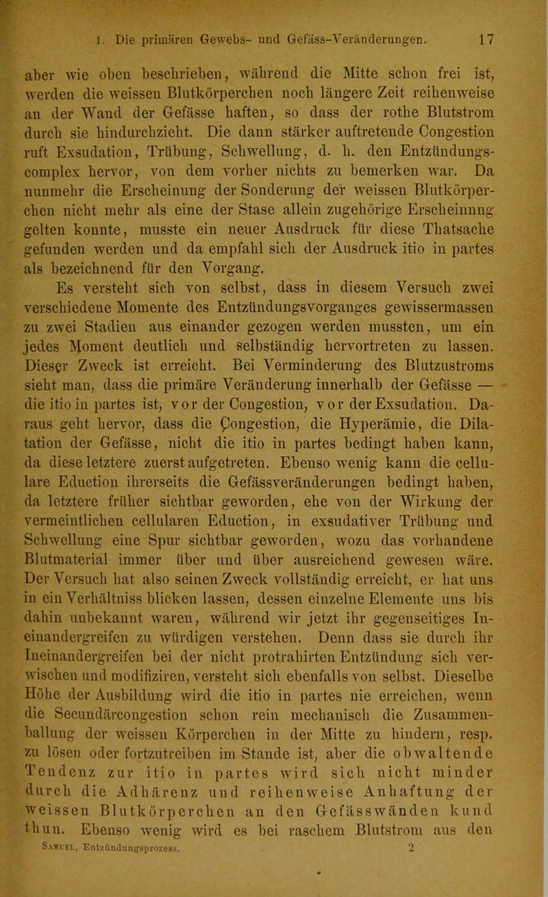 aber wie oben beschrieben, während die Mitte schon frei ist, werden die weissen Blutkörperchen noch längere Zeit reihenweise an der Wand der Gefässe haften, so dass der rothe Blutstrom durch sie hindurchzieht. Die dann stärker auftretende Congestion ruft Exsudation, Trübung, Schwellung, d. h. den Entzündung^- complex hervor, von dem vorher nichts zu bemerken war. Da nunmehr die Erscheinung der Sonderung der weissen Blutkörper- chen nicht mehr als eine der Stase allein zugehörige Erscheinung gelten konnte, musste ein neuer Ausdruck für diese Thatsache gefunden werden und da empfahl sich der Ausdruck itio in partes als bezeichnend für den Vorgang. Es versteht sich von selbst, dass in diesem Versuch zwei verschiedene Momente des Entzündungsvorganges gewissermassen zu zwei Stadien aus einander gezogen werden mussten, um ein jedes Moment deutlich und selbständig hervortreten zu lassen. Dieser Zweck ist erreicht. Bei Verminderung des Blutzustroms sieht man, dass die primäre Veränderung innerhalb der Gefässe — die itioiu partes ist, vor der Congestion, vor der Exsudation. Da- raus geht hervor, dass die Kongestion, die Hyperämie, die Dila- tation der Gefässe, nicht die itio in partes bedingt haben kann, da diese letztere zuerst aufgetreten. Ebensowenig kann die cellu- lare Eduction ihrerseits die Gefässveränderungen bedingt haben, da letztere früher sichtbar geworden, ehe von der Wirkung der vermeintlichen cellularen Eduction, in exsudativer Trübung und Schwellung eine Spur sichtbar geworden, wozu das vorhandene Blutmaterial immer über und über ausreichend gewesen wäre. Der Versuch hat also seinen Zweck vollständig erreicht, er hat uns in ein Verhältniss blicken lassen, dessen einzelne Elemente uns bis dahin unbekannt waren, während wir jetzt ihr gegenseitiges In- einandergreifen zu würdigen verstehen. Denn dass sie durch ihr Ineinandergreifen bei der nicht protraliirten Entzündung sich ver- wischen und modifiziren, versteht sich ebenfalls von selbst. Dieselbe Höhe der Ausbildung wird die itio in partes nie erreichen, wenn die Seeundärcongestion schon rein mechanisch die Zusammen- ballung der weissen Körperchen in der Mitte zu hindern, resp. zu lösen oder fortzutreiben im Stande ist, aber die obwaltende Tendenz zur itio in partes wird sich nicht minder durch die Adhärenz und reihenweise Anhaftung der weissen Blutkörperchen an den Gefässwänden kund tliun. Ebenso wenig wird es bei raschem Blutstrom aus den Samuel, Entzündungsprozess. 2