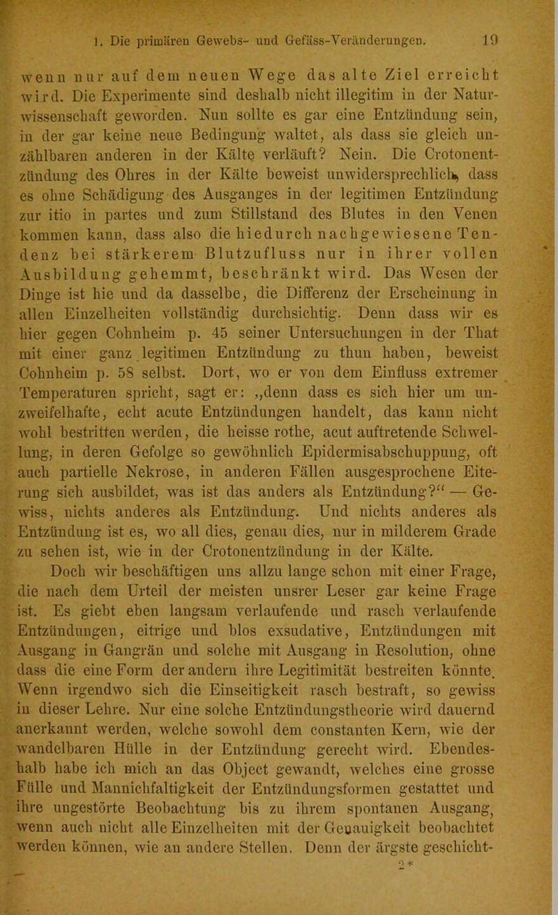 wenn nur auf dem neuen Wege das alte Ziel erreicht wird. Die Experimente sind deshalb nicht illegitim in der Natur- wissenschaft geworden. Nun sollte es gar eine Entzündung sein, in der gar keine neue Bedingung waltet, als dass sie gleich un- zählbaren anderen in der Kälte verläuft? Nein. Die Crotonent- ziindung des Ohres in der Kälte beweist unwidersprechlich, dass es ohne Schädigung des Ausganges in der legitimen Entzündung zur itio in partes und zum Stillstand des Blutes in den Venen kommen kann, dass also die hiedurch nach ge wiesen e Ten- denz bei stärkerem Blutzufluss nur in ihrer vollen Ausbildung gehemmt, beschränkt wird. Das Wesen der Dinge ist hie und da dasselbe, die Differenz der Erscheinung in allen Einzelheiten vollständig durchsichtig. Denn dass wir es hier gegen Cohnheim p. 45 seiner Untersuchungen in der That mit einer ganz legitimen Entzündung zu thun haben, beweist Cohnheim p. 58 selbst. Dort, wo er von dem Einfluss extremer Temperaturen spricht, sagt er: „denn dass es sich hier um un- zweifelhafte, echt acute Entzündungen handelt, das kann nicht wohl bestritten werden, die heisse rothe, acut auftretende Schwel- lung, in deren Gefolge so gewöhnlich Epidermisabschuppung, oft auch partielle Nekrose, in anderen Fällen ausgesprochene Eite- rung sich ausbildet, was ist das anders als Entzündung?“ — Ge- wiss, nichts anderes als Entzündung. Und nichts anderes als Entzündung ist es, wo all dies, genau dies, nur in milderem Grade zu sehen ist, wie in der Crotonentziindung in der Kälte. Doch wir beschäftigen uns allzu lange schon mit einer Frage, die nach dem Urteil der meisten unsrer Leser gar keine Frage ist. Es giebt eben langsam verlaufende und rasch verlaufende Entzündungen, eitrige und blos exsudative, Entzündungen mit Ausgang in Gangrän und solche mit Ausgang in Resolution, ohne dass die eine Form der andern ihre Legitimität bestreiten könnte. Wenn irgendwo sich die Einseitigkeit rasch bestraft, so gewiss in dieser Lehre. Nur eine solche Entzündungstheorie wird dauernd anerkannt werden, welche sowohl dem constanten Kern, wie der wandelbaren Hülle in der Entzündung gerecht wird. Ebendes- halb habe ich mich an das Object gewandt, welches eine grosse Fülle und Manniclifaltigkeit der Entzündungsformen gestattet und ihre ungestörte Beobachtung bis zu ihrem spontanen Ausgang^ wenn auch nicht alle Einzelheiten mit der Geuauigkeit beobachtet werden können, wie an andere Stellen. Denn der ärgste geschieht-