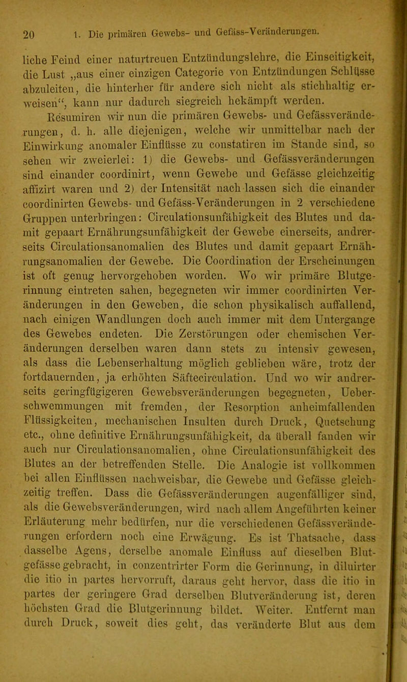 liehe Feind einer naturtreuen Entzündungslehre, die Einseitigkeit, die Lust „aus einer einzigen Categorie von Entzündungen Schlüsse abzuleiten, die hinterher für andere sich nicht als stichhaltig er- weisen“, kann nur dadurch siegreich bekämpft werden. Resumiren wir nun die primären Gewebs- und Gefässverände- rungen, d. h. alle diejenigen, welche wir unmittelbar nach der Einwirkung anomaler Einflüsse zu constatiren im Stande sind, so sehen wir zweierlei: 1) die Gewebs- und Gefässveränderungen sind einander coordinirt, wenn Gewebe und Gefässe gleichzeitig affizirt waren und 2) der Intensität nach lassen sich die einander coordinirten Gewebs- und Gefäss-Veränderungen in 2 verschiedene Gruppen unterbringen: Circulationsunfähigkeit des Blutes und da- mit gepaart Ernährungsunfähigkeit der Gewebe einerseits, andrer- seits Circulationsanomalien des Blutes und damit gepaart Ernäh- rungsanomalien der Gewebe. Die Coordination der Erscheinungen ist oft genug hervorgehoben worden. Wo wir primäre Blutge- rinnung eintreten sahen, begegneten wir immer coordinirten Ver- änderungen in den Geweben, die schon physikalisch auffallend, nach einigen Wandlungen doch auch immer mit dem Untergange des Gewebes endeten. Die Zerstörungen oder chemischen Ver- änderungen derselben waren dann stets zu intensiv gewesen, als dass die Lebenserhaltung möglich geblieben wäre, trotz der fortdauernden, ja erhöhten Säftecirculation. Und wo wir andrer- seits geringfügigeren Gewebsveränderungen begegneten, Ueber- schwemmungen mit fremden, der Resorption anheimfallenden Flüssigkeiten, mechanischen Insulten durch Druck, Quetschung etc., ohne definitive Ernährungsunfähigkeit, da überall fanden wir auch nur Circulationsanomalien, ohne Circulationsunfähigkeit des Blutes an der betreffenden Stelle. Die Analogie ist vollkommen bei allen Einflüssen nachweisbar, die Gewebe und Gefässe gleich- zeitig treffen. Dass die Gefässveränderungen augenfälliger sind, als die Gewebsveränderungen, wird nach allem Angeführten keiner Erläuterung mehr bedürfen, nur die verschiedenen Gefässverände- rungen erfordern noch eine Erwägung. Es ist Thatsaclie, dass dasselbe Agens, derselbe anomale Einfluss auf dieselben Blut- gefässe gebracht, in conzentrirter Form die Gerinnung, in diluirter die itio in partes hervorruft, daraus geht hervor, dass die itio in partes der geringere Grad derselben Blutveränderung ist, deren höchsten Grad die Blutgerinnung bildet. Weiter. Entfernt man durch Druck, soweit dies geht, das veränderte Blut aus dem