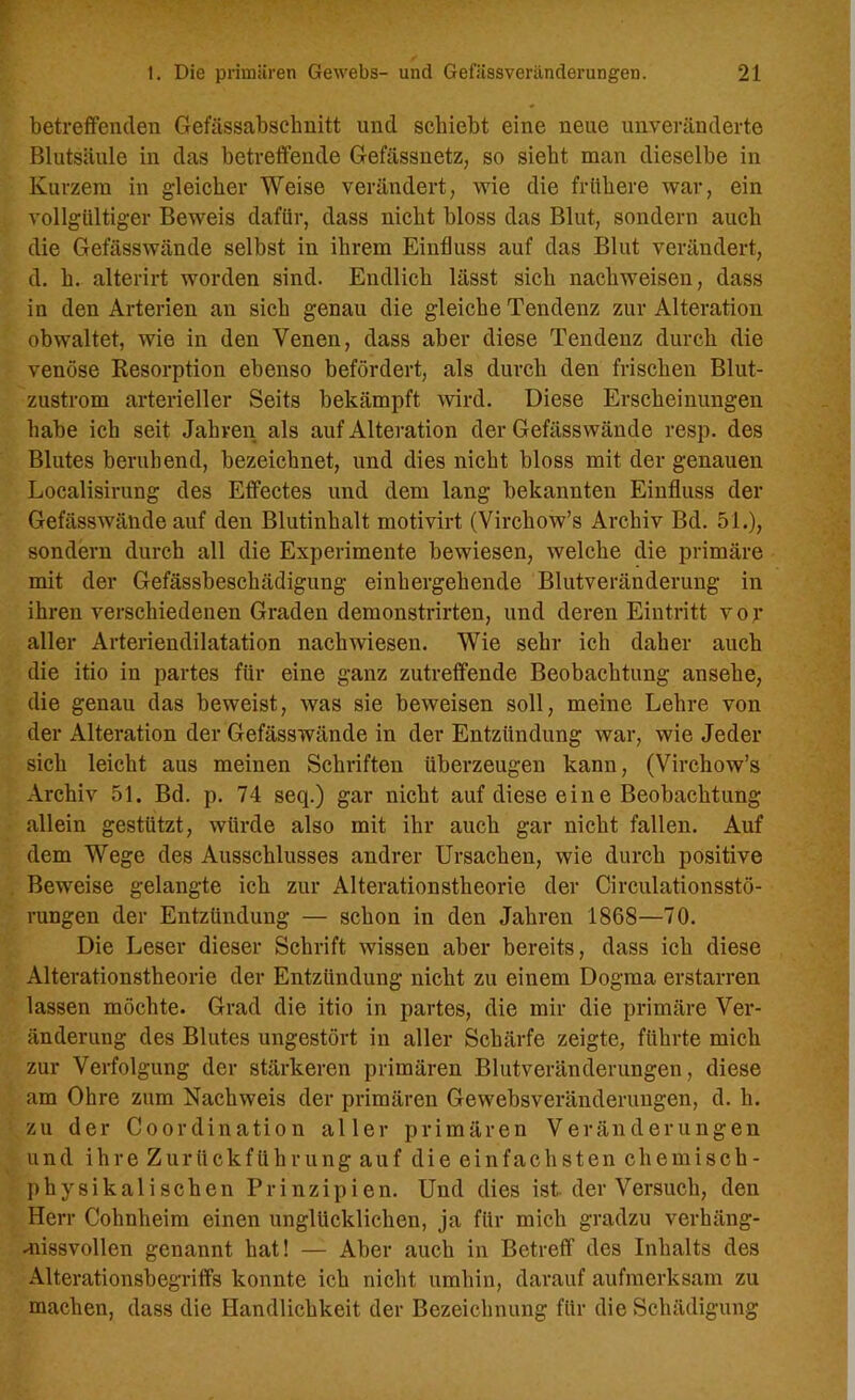 betreffenden Gefässabsclmitt und schiebt eine neue unveränderte Blutsäule in das betreffende Gefässnetz, so sieht man dieselbe in Kurzem in gleicher Weise verändert, wie die frühere war, ein vollgültiger Beweis dafür, dass nicht bloss das Blut, sondern auch die Gefässwände selbst in ihrem Einfluss auf das Blut verändert, d. h. alterirt worden sind. Endlich lässt sich nachweisen, dass in den Arterien an sich genau die gleiche Tendenz zur Alteration obwaltet, wie in den Venen, dass aber diese Tendenz durch die venöse Resorption ebenso befördert, als durch den frischen Blut- zustrom arterieller Seits bekämpft wird. Diese Erscheinungen habe ich seit Jahren als auf Alteration der Gefässwände resp. des Blutes beruhend, bezeichnet, und dies nicht bloss mit der genauen Localisirung des Effectes und dem lang bekannten Einfluss der Gefässwände auf den Blutinhalt motivirt (Virchow’s Archiv Bd. 51.), sondern durch all die Experimente bewiesen, welche die primäre mit der Gefässbeschädigung einhergehende Blutveränderung in ihren verschiedenen Graden demonstrirten, und deren Eintritt vor aller Arteriendilatation nachwdesen. Wie sehr ich daher auch die itio in partes für eine ganz zutreffende Beobachtung ansehe, die genau das beweist, was sie beweisen soll, meine Lehre von der Alteration der Gefässwände in der Entzündung war, wie Jeder sich leicht aus meinen Schriften überzeugen kann, (Virchow’s Archiv 51. Bd. p. 74 seq.) gar nicht auf diese eine Beobachtung allein gestützt, würde also mit ihr auch gar nicht fallen. Auf dem Wege des Ausschlusses andrer Ursachen, wie durch positive Beweise gelangte ich zur Alterationstheorie der Circulationsstö- rungen der Entzündung — schon in den Jahren 1868—70. Die Leser dieser Schrift wissen aber bereits, dass ich diese Alterationstheorie der Entzündung nicht zu einem Dogma erstarren lassen möchte. Grad die itio in partes, die mir die primäre Ver- änderung des Blutes ungestört in aller Schärfe zeigte, führte mich zur Verfolgung der stärkeren primären Blutveränderungen, diese am Ohre zum Nachweis der primären Gewebsveränderungen, d. h. zu der Coordination aller primären Veränderungen und ihre Zurückführung auf die einfachsten chemisch- physikalischen Prinzipien. Und dies ist der Versuch, den Herr Cohnheim einen unglücklichen, ja für mich gradzu verhäng- missvollen genannt hat! — Aber auch in Betreff des Inhalts des Alterationsbegriffs konnte ich nicht umhin, darauf aufmerksam zu machen, dass die Handlichkeit der Bezeichnung für die Schädigung