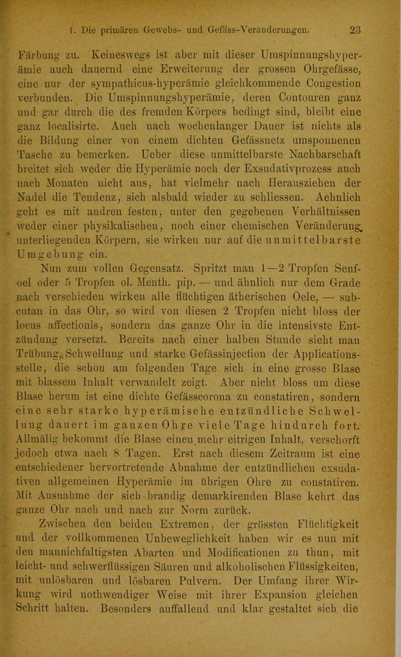 Färbung zu. Keineswegs ist aber mit dieser Umspinnungshyper- ämie auch dauernd eine Erweiterung der grossen Ohrgefässe, eine nur der sympathicus-byperämie gleicbkommende Congestion verbunden. Die Umspinnungshyperämie, deren Contouren ganz und gar durch die des fremden Körpers bedingt sind, bleibt eine ganz localisirte. Auch nach wochenlanger Dauer ist nichts als die Bildung einer von einem dichten Gefässnetz umsponnenen Tasche zu bemerken. Ueber diese unmittelbarste Nachbarschaft breitet sich weder die Hyperämie noch der Exsudativprozess auch nach Monaten nicht aus, hat vielmehr nach Herausziehen der Nadel die Tendenz, sich alsbald wieder zu schliessen. Aehnlich geht es mit andren festen, unter den gegebenen Verhältnissen weder einer physikalischen, noch einer chemischen Veränderung, unterliegenden Körpern, sie wirken nur auf die unmittelbarste Umgebung ein. Nun zum vollen Gegensatz. Spritzt man 1—2 Tropfen Senf- oel oder 5 Tropfen ol. Menth, pip. — und ähnlich nur dem Grade nach verschieden wirken alle flüchtigen ätherischen Oele, — sub- cutan in das Ohr, so wird von diesen 2 Tropfen nicht bloss der locus affectionis, sondern das ganze Ohr in die intensivste Ent- zündung versetzt. Bereits nach einer halben Stunde sieht man Trübung,i Schwellung und starke Gefässinjection der Applications- stelle, die schon am folgenden Tage sich in eine grosse Blase mit blassem Inhalt verwandelt zeigt. Aber nicht bloss um diese Blase herum ist eine dichte Gefässcorona zu constatiren, sondern eine sehr starke hyperämische entzündliche Schwel- lung dauert im ganzen Oh pe viele Tage hindurch fort. Allmälig bekommt die Blase einen.mehr eitrigen Inhalt, verscliorft jedoch etwa nach 8 Tagen. Erst nach diesem Zeitraum ist eine entschiedener hervortretende Abnahme der entzündlichen exsuda- tiven allgemeinen Hyperämie im übrigen Ohre zu constatiren. Mit Ausnahme der sich-brandig demarkirenden Blase kehrt das ganze Ohr nach und nach zur Norm zurück. Zwischen den beiden Extremen, der grössten Flüchtigkeit und der vollkommenen Unbeweglichkeit haben wir es nun mit den mannichfaltigsten Abarten und Modificationen zu thun, mit leicht- und schwerflüssigen Säuren und alkoholischen Flüssigkeiten, mit unlösbaren und lösbaren Pulvern. Der Umfang ihrer Wir- kung wird nothwendiger Weise mit ihrer Expansion gleichen Schritt halten. Besonders auffallend und klar gestaltet sich die