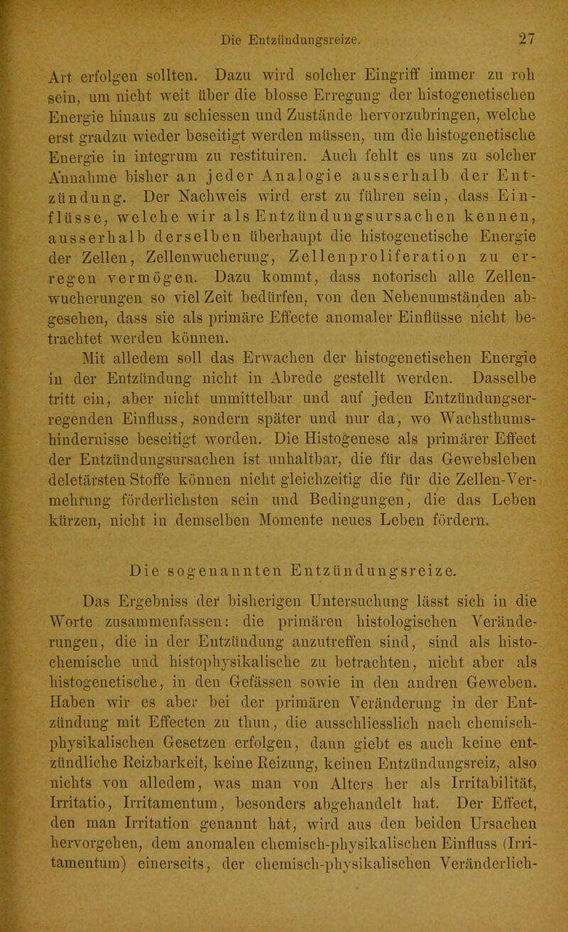 Art erfolgen sollten. Dazu wird solcher Eingriff immer zu roh sein, um nicht weit über die blosse Erregung der histogenetischen Energie hinaus zu schiessen und Zustände hervorzubringen, welche erst gradzu wieder beseitigt werden müssen, um die histogenetische Energie in integrum zu restituiren. Auch fehlt es uns zu solcher Annahme bisher an jeder Analogie ausserhalb der Ent- zündung. Der Nachweis wird erst zu führen sein, dass Ein- flüsse, welche wir als Entzündungsursachen kennen, ausserhalb derselben überhaupt die histogenetische Energie der Zellen, Zellen Wucherung, Zellenproliferation zu er- regen vermögen. Dazu kommt, dass notorisch alle Zellen- wucherungen so viel Zeit bedürfen, von den Nebenumständen ab- gesehen, dass sie als primäre Effecte anomaler Einflüsse nicht be- trachtet werden können. Mit alledem soll das Erwachen der histogenetischen Energie in der Entzündung nicht in Abrede gestellt werden. Dasselbe tritt ein, aber nicht unmittelbar und auf jeden Entzündungser- regenden Einfluss, sondern später und nur da, wo Wachsthums- hindernisse beseitigt worden. Die Iiistogenese als primärer Effect der Entzündungsursachen ist unhaltbar, die für das Gewebsleben deletärsten Stoffe können nicht gleichzeitig die für die Zellen-Ver- mehrung förderlichsten sein und Bedingungen, die das Leben kürzen, nicht in demselben Momente neues Leben fördern. Die sogenannten Entzündungsreize. Das Ergebniss der bisherigen Untersuchung lässt sich in die Worte zusammenfassen: die primären histologischen Verände- rungen, die in der Entzündung anzutreffen sind, sind als histo- chemische und histophysikalische zu betrachten, nicht aber als histogenetische, in den Gefässen sowie in den andren Geweben. Haben wir es aber bei der primären Veränderung in der Ent- zündung mit Effecten zu thun, die ausschliesslich nach chemisch- physikalischen Gesetzen erfolgen, dann giebt es auch keine ent- zündliche Reizbarkeit, keine Reizung, keinen Entzündungsreiz, also nichts von alledem, was man von Alters her als Irritabilität, Irritatio, Irritamentum, besonders abgehandelt hat. Der Effect, den man Irritation genannt hat, wird aus den beiden Ursachen hervorgehen, dem anomalen chemisch-physikalischen Einfluss (Irri- tamentum) einerseits, der chemisch-physikalischen Veränderlich-