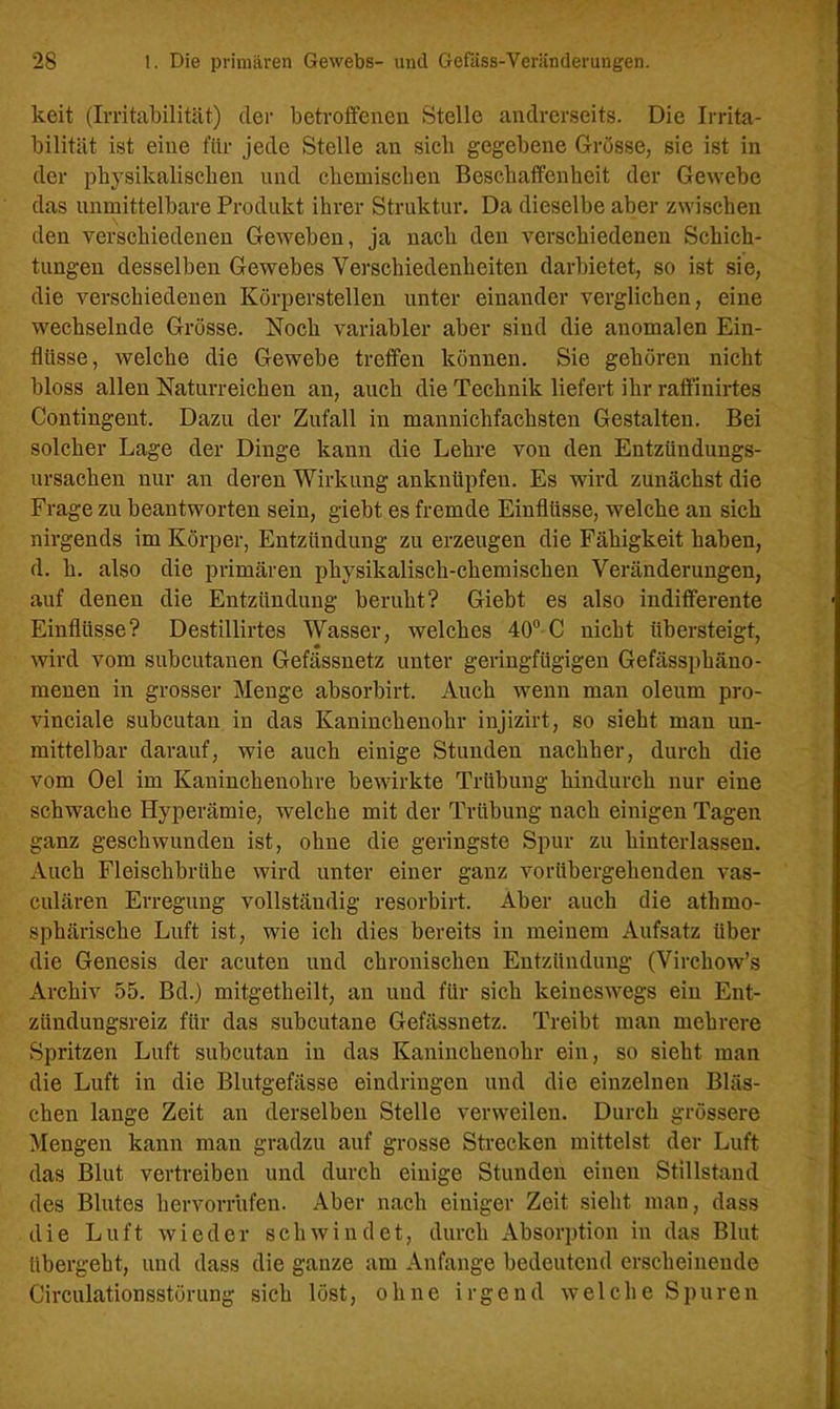 keit (Irritabilität) der betroffenen Stelle andrerseits. Die Irrita- bilität ist eine für jede Stelle an sieb gegebene Grösse, sie ist in der physikalischen und chemischen Beschaffenheit der Gewebe das unmittelbare Produkt ihrer Struktur. Da dieselbe aber zwischen den verschiedenen Geweben, ja nach den verschiedenen Schich- tungen desselben Gewebes Verschiedenheiten darbietet, so ist sie, die verschiedenen Körperstellen unter einander verglichen, eine wechselnde Grösse. Noch variabler aber sind die anomalen Ein- flüsse, welche die Gewebe treffen können. Sie gehören nicht bloss allen Naturreichen an, auch die Technik liefert ihr raffinirtes Contingent. Dazu der Zufall in mannichfachsten Gestalten. Bei solcher Lage der Dinge kann die Lehre von den Entzündungs- ursachen nur an deren Wirkung anknüpfen. Es wird zunächst die Frage zu beantworten sein, giebt es fremde Einflüsse, welche an sich nirgends im Körper, Entzündung zu erzeugen die Fähigkeit haben, d. h. also die primären physikalisch-chemischen Veränderungen, auf denen die Entzündung beruht? Giebt es also indifferente Einflüsse? Destillirtes Wasser, welches 40° C nicht übersteigt, wird vom subcutanen Gefässnetz unter geringfügigen Gefässphäno- menen in grosser Menge absorbirt. Auch wenn man oleum pro- vinciale subcutan in das Kaninchenohr injizirt, so sieht man un- mittelbar darauf, wie auch einige Stunden nachher, durch die vom Oel im Kaninchenohre bewirkte Trübung hindurch nur eine schwache Hyperämie, welche mit der Trübung nach einigen Tagen ganz geschwunden ist, ohne die geringste Spur zu hinterlassen. Auch Fleischbrühe wird unter einer ganz vorübergehenden vas- culären Erregung vollständig resorbirt. Aber auch die atlimo- sphärische Luft ist, wie ich dies bereits in meinem Aufsatz über die Genesis der acuten und chronischen Entzündung (Virchow’s Archiv 55. Bd.) mitgetheilt, an und für sich keineswegs ein Ent- zündungsreiz für das subcutane Gefässnetz. Treibt man mehrere Spritzen Luft subcutan in das Kaninchenohr ein, so sieht man die Luft in die Blutgefässe eindringen und die einzelnen Bläs- chen lange Zeit an derselben Stelle verweilen. Durch grössere Mengen kann man gradzu auf grosse Strecken mittelst der Luft das Blut vertreiben und durch einige Stunden einen Stillstand des Blutes hervorrufen. Aber nach einiger Zeit sieht man, dass die Luft wieder schwindet, durch Absorption in das Blut übergeht, und dass die ganze am Anfänge bedeutend erscheinende Circulationsstörung sich löst, ohne irgend welche Spuren