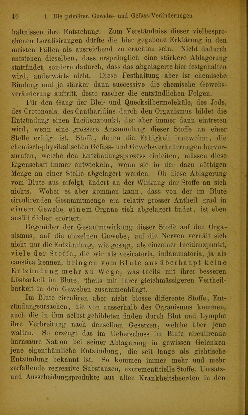 hältnissen ihre Entstehung. Zum Verständnis« dieser vielbespro- chenen Localisirungen dürfte die hier gegebene Erklärung in den meisten Fällen als ausreichend zu erachten sein. Nicht dadurch entstehen dieselben, dass ursprünglich eine stärkere Ablagerung stattfindet, sondern dadurch, dass das abgelagerte hier festgehalten wird, anderwärts nicht. Diese Festhaltung aber ist chemische Bindung und je stärker dann successive die chemische Gewebs- veränderung auftritt, desto rascher die entzündlichen Folgen. Für den Gang der Blei- und Quecksilbermoleküle, des Jods, des Crotonoels, des Cantharidins durch den Organismus bildet die Entzündung einen Incidenzpunkt, der aber immer dann eintreten wird, wenn eine grössere Ansammlung dieser Stoffe an einer Stelle erfolgt ist. Stoffe, denen die Fähigkeit innewohnt, die chemisch-physikalischen Gefäss- und Gewebsveränderungen hervor- zurufen, welche den Entzündungsprozess einleiten, müssen diese Eigenschaft immer entwickeln, wenn sie in der dazu nöthigen Menge an einer Stelle abgelagert werden. Ob diese Ablagerung vom Blute aus erfolgt, ändert an der Wirkung der Stoffe an sich nichts. Woher es aber kommen kann, dass von der im Blute circulirenden Gesammtmenge ein relativ grosser Antheil grad in einem Gewebe, einem Organe sich abgelagert findet, ist eben ausführlicher erörtert. Gegenüber der Gesammtwirkung dieser Stoffe auf den Orga- nismus, auf die einzelnen Gewebe, auf die Nerven verhält sich nicht nur die Entzündung, wie gesagt, als einzelner Incidenzpunkt, viele der Stoffe, die wir als vesicatoria, inflammatoria, ja als caustica kennen, bringen vom Blute aus überhaupt keine Entzündung mehr zu Wege, was tlieils mit ihrer besseren Lösbarkeit im Blute, ’tkeils mit ihrer glcichmässigeren Vertheil- barkeit in den Geweben zusammenhängt. Im Blute circuliren aber nicht blosse differente Stoffe, Ent- zündungsursachen, die von ausserhalb des Organismus kommen, auch die in ihm selbst gebildeten finden durch Blut und Lymphe ihre Verbreitung nach denselben Gesetzen, welche über jene walten. So erzeugt das im Ueberschuss im Blute circulirende harnsaure Natron hei seiner Ablagerung in gewissen Gelenken jene eigentümliche Entzündung, die seit lange als gichtische Entzündung bekannt ist. So kommen immer mehr und mehr zerfallende regressive Substanzen, excrementitielle Stoffe, Umsatz- nnd Ausscheidungsprodukte aus alten Krankheitsheerden in den