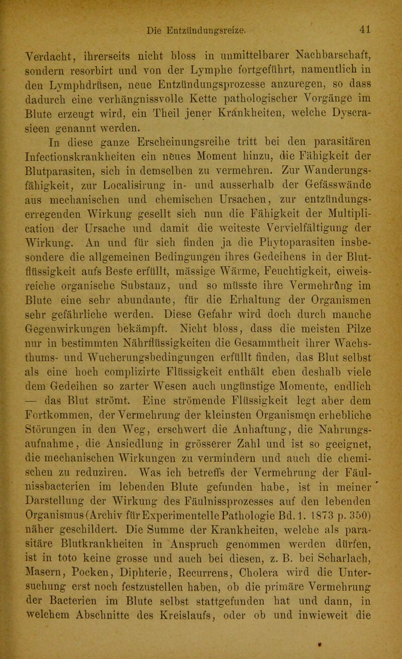 Verdacht, ihrerseits nicht bloss in unmittelbarer Nachbarschaft, sondern resorbirt und von der Lymphe fortgeführt, namentlich in den Lymphdrüsen, neue Entzündungsprozesse anzuregen, so dass dadurch eine verhängnissvolle Kette pathologischer Vorgänge im Blute erzeugt wird, ein Theil jener Krankheiten, welche Dyscra- sieen genannt werden. In diese ganze Erscheinungsreihe tritt bei den parasitären Infectionskraukheiten ein neues Moment hinzu, die Fähigkeit der Blutparasiten, sich in demselben zu vermehren. Zur Wanderungs- fähigkeit, zur Localisirung in- und ausserhalb der Gefässwände aus mechanischen und chemischen Ursachen, zur entzündungs- erregenden Wirkung gesellt sich nun die Fähigkeit der Multipli- cation der Ursache und damit die weiteste Vervielfältigung der Wirkung. An und für sich finden ja die Phytoparasiten insbe- sondere die allgemeinen Bedingungen ihres Gedeihens in der Blut- flüssigkeit aufs Beste erfüllt, mässige Wärme, Feuchtigkeit, eiweis- reiche organische Substanz, und so müsste ihre Vermehrung im Blute eine sehr abundante, für die Erhaltung der Organismen sehr gefährliche werden. Diese Gefahr wird doch durch manche Gegenwirkungen bekämpft. Nicht bloss, dass die meisten Pilze nur in bestimmten Nährflüssigkeiten die Gesammtheit ihrer Wachs- thums- und Wucherungsbedingungen erfüllt finden, das Blut selbst als eine hoch complizirte Flüssigkeit enthält eben deshalb viele dem Gedeihen so zarter Wesen auch ungünstige Momente, endlich — das Blut strömt. Eine strömende Flüssigkeit legt aber dem Fortkommen, der Vermehrung der kleinsten Organismen erhebliche Störungen in den Weg, erschwert die Anhaftung, die Nahrungs- aufnahme , die Ansiedlung in grösserer Zahl und ist so geeignet, die mechanischen Wirkungen zu vermindern und auch die chemi- schen zu reduziren. Was ich betreffs der Vermehrung der Fäul- nissbacterien im lebenden Blute gefunden habe, ist in meiner ' Darstellung der Wirkung des Fäulnissprozesses auf den lebenden Organismus (Archiv für Experimentelle Pathologie Bd. 1. 1873 p. 350) näher geschildert. Die Summe der Krankheiten, welche als para- sitäre Blutkrankheiten in Anspruch genommen werden dürfen, ist in toto keine grosse und auch bei diesen, z. B. bei Scharlach, Masern, Pocken, Diphterie, Recurrens, Cholera wird die Unter- suchung erst noch festzustellen haben, ob die primäre Vermehrung der Bacterien im Blute selbst stattgefunden hat und dann, in welchem Abschnitte des Kreislaufs, oder ob und inwieweit die