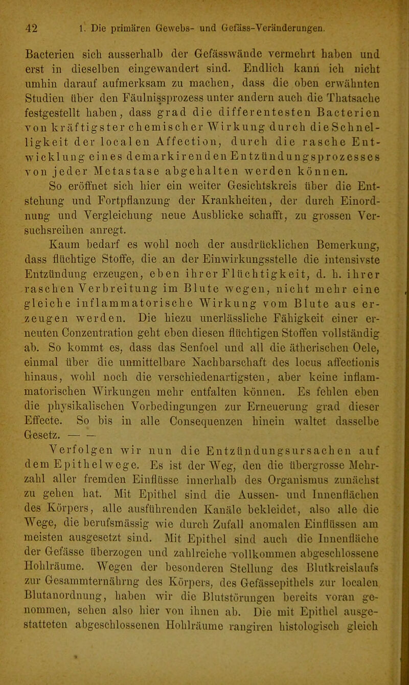 Bacterien sich ausserhalb der Gefässwände vermehrt haben und erst in dieselben eingewandert sind. Endlich kann ich nicht umhin darauf aufmerksam zu machen, dass die oben erwähnten Studien über den Fäulnissprozess unter andern auch die Thatsache festgestellt haben, dass grad die differentesten Bacterien von kräftigster chemischer Wirkung durch dieSchnel- ligkeit der localen Affection, durch die rasche Ent- wich 1 u n g e i n e s d e m a r k i r e n d e n E n t z ü n d u n g s p r o z e s s e s von jeder Metastase abgehalten werden können. So eröffnet sich hier ein weiter Gesichtskreis über die Ent- stehung und Fortpflanzung der Krankheiten, der durch Einord- nung und Vergleichung neue Ausblicke schafft, zu grossen Ver- suchsreihen anregt. Kaum bedarf es wohl noch der ausdrücklichen Bemerkung, dass flüchtige Stoffe, die an der Einwirkungsstelle die intensivste Entzündung erzeugen, eben ihrer Flüchtigkeit, d. h. ihrer raschen Verbreitung im Blute wegen, nicht mehr eine gleiche inflammatorische Wirkung vom Blute aus er- zeugen werden. Die hiezu unerlässliche Fähigkeit einer er- neuten Conzentration geht eben diesen flüchtigen Stoffen vollständig ab. So kommt es, dass das Senfoel und all die ätherischen Oele, einmal über die unmittelbare Nachbarschaft des locus affectionis hinaus, wohl noch die verschiedenartigsten, aber keine inflam- matorischen Wirkungen mehr entfalten können. Es fehlen eben die physikalischen Vorbedingungen zur Erneuerung grad dieser Effecte. So bis in alle Consequenzen hinein waltet dasselbe Gesetz. Verfolgen wir nun die Entzündungsursachen auf dem Epithel weg e. Es ist der Weg, den die übergrosse Mehr- zahl aller fremden Einflüsse innerhalb des Organismus zunächst zu gehen hat. Mit Epithel sind die Aussen- und Innenflächen des Körpers, alle ausführenden Kanäle bekleidet, also alle die Wege, die berufsmässig wie durch Zufall anomalen Einflüssen am meisten ausgesetzt sind. Mit Epithel sind auch die Innenfläche der Gefässe überzogen und zahlreiche vollkommen abgeschlossene Hohlräume. Wegen der besonderen Stellung des Blutkreislaufs zur Gcsammternährng des Körpers, des Gefässepithels zur localen Blutanordnung, haben wir die Blutstörungen bereits voran ge- nommen, sehen also hier von ihnen ab. Die mit Epithel ausge- statteten abgeschlossenen Hohlräume rangiren histologisch gleich