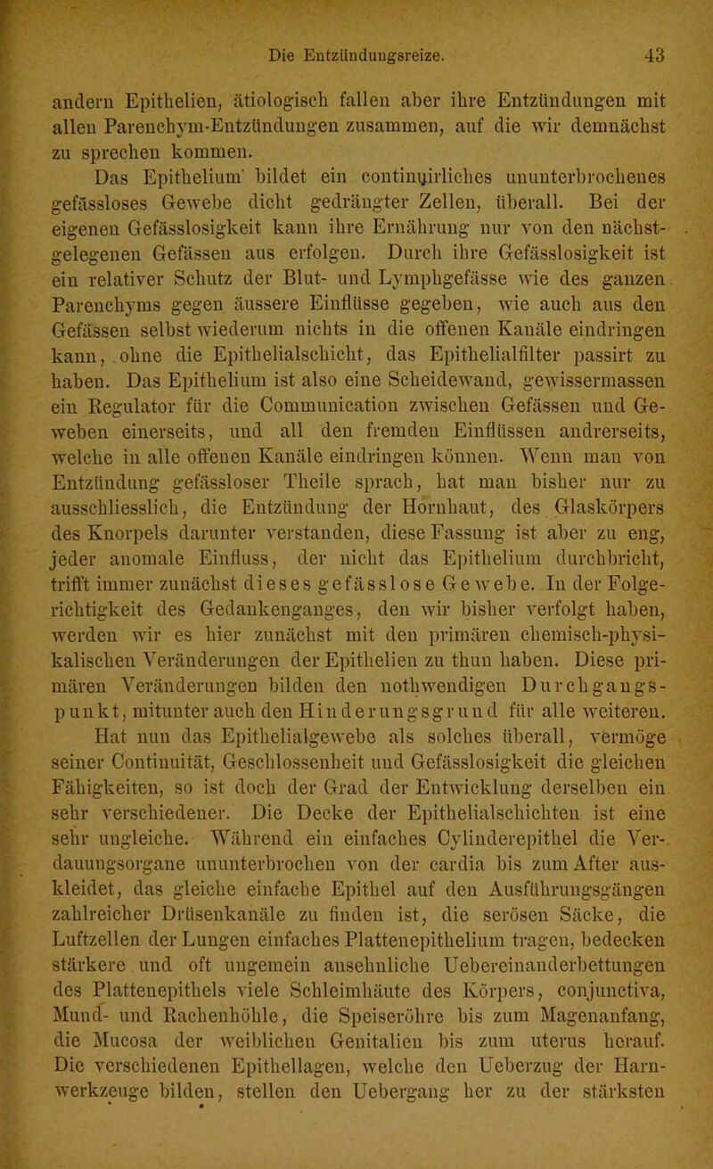 andern Epithelien, ätiologisch fallen aber ihre Entzündungen mit allen Parenchym-Entzündungen zusammen, auf die wir demnächst zu sprechen kommen. Das Epithelium' bildet ein continpirliches ununterbrochenes gefässloses Gewebe dicht gedrängter Zellen, überall. Bei der eigenen Gefässlosigkeit kann ihre Ernährung nur von den nächst- gelegenen Gefässen aus erfolgen. Durch ihre Gefässlosigkeit ist ein relativer Schutz der Blut- und Lymphgefässe wie des ganzen Parenchyms gegen äussere Einflüsse gegeben, wie auch aus den Gefässen selbst wiederum nichts in die offenen Kanäle eindringen kann, .ohne die Epithelialschicht, das Epithelialfilter passirt zu haben. Das Epithelium ist also eine Scheidewand, gewissermassen ein Regulator für die Communication zwischen Gefässen und Ge- weben einerseits, und all den fremden Einflüssen andrerseits, welche in alle offenen Kanäle eindringen können. Wenn man von Entzündung gefässloser Theile sprach, hat man bisher nur zu ausschliesslich, die Entzündung der Hornhaut, des Glaskörpers des Knorpels darunter verstanden, diese Fassung ist aber zu eng, jeder anomale Einfluss, der nicht das Epithelium durchbricht, trifft immer zunächst dieses gefässlose Gewebe. In der Folge- richtigkeit des Gedankenganges, den wir bisher verfolgt haben, werden wir es hier zunächst mit den primären chemisch-physi- kalischen Veränderungen der Epithelien zu thun haben. Diese pri- mären Veränderungen bilden den nothwendigen Durchgangs- punkt, mitunter auch den Iiinderungsgrund für alle weiteren. Hat nun das Epithelialgewebe als solches überall, vermöge seiner Continuität, Geschlossenheit und Gefässlosigkeit die gleichen Fähigkeiten, so ist doch der Grad der Entwicklung derselben ein sehr verschiedener. Die Decke der Epithelialschichten ist eine sehr ungleiche. Während ein einfaches Cylinderepithel die Ver- dauungsorgane ununterbrochen von der cardia bis zum After aus- kleidet, das gleiche einfache Epithel auf den Ausführungsgängen zahlreicher Drüsenkanäle zu finden ist, die serösen Säcke, die Luftzellen der Lungen einfaches Plattenepithelium tragen, bedecken stärkere und oft ungemein ansehnliche Uebereinanderbettungen des Plattenepithels viele Schleimhäute des Körpers, conjunctiva, Mund- und Rachenhöhle, die Speiseröhre bis zum Magenanfang, die Mucosa der weiblichen Genitalien bis zum uterus herauf. Die verschiedenen Epithellagen, welche den Ueberzug der Harn- werkzeuge bilden, stellen den Uebergang her zu der stärksten