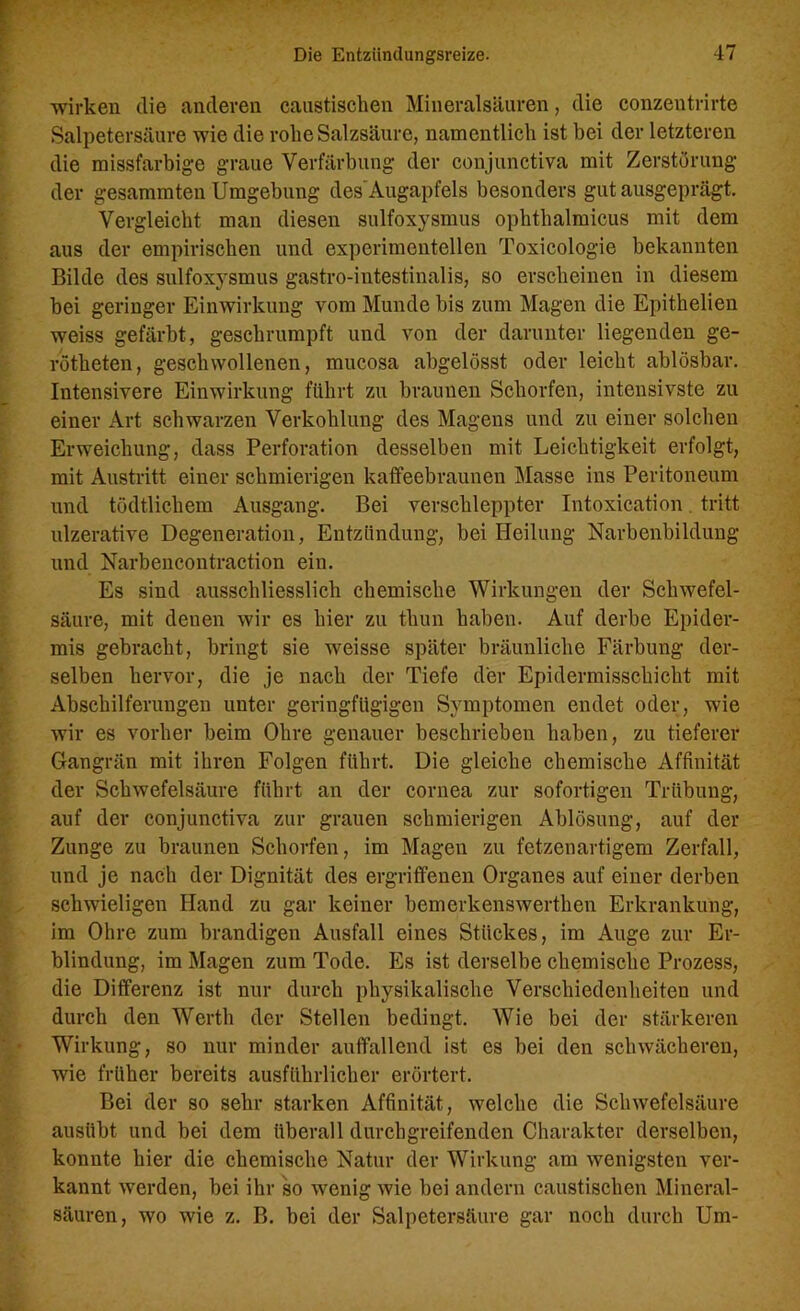 wirken die anderen caustischen Mineralsäuren, die conzentrirte Salpetersäure wie die rohe Salzsäure, namentlich ist bei der letzteren die missfarbige graue Verfärbung der conjunctiva mit Zerstörung der gesummten Umgebung des'Augapfels besonders gut ausgeprägt. Vergleicht man diesen sulfoxysmus ophthalmicus mit dem aus der empirischen und experimentellen Toxicologie bekannten Bilde des sulfoxysmus gastro-iutestinalis, so erscheinen in diesem bei geringer Einwirkung vom Munde bis zum Magen die Epithelien weiss gefärbt, geschrumpft und von der darunter liegenden ge- rötheten, geschwollenen, mucosa abgelösst oder leicht ablösbar. Intensivere Einwirkung führt zu braunen Schorfen, intensivste zu einer Art schwarzen Verkohlung des Magens und zu einer solchen Erweichung, dass Perforation desselben mit Leichtigkeit erfolgt, mit Austritt einer schmierigen kaffeebraunen Masse ins Peritoneum und tödtlichem Ausgang. Bei verschleppter Intoxication tritt ulzerative Degeneration, Entzündung, bei Heilung Narbenbildung und Narbencontraction ein. Es sind ausschliesslich chemische Wirkungen der Schwefel- säure, mit denen wir es hier zu thun haben. Auf derbe Epider- mis gebracht, bringt sie weisse später bräunliche Färbung der- selben hervor, die je nach der Tiefe der Epidermisschicht mit Abschilferungen unter geringfügigen Symptomen endet oder, wie wir es vorher beim Ohre genauer beschrieben haben, zu tieferer Gangrän mit ihren Folgen führt. Die gleiche chemische Affinität der Schwefelsäure führt an der cornea zur sofortigen Trübung, auf der conjunctiva zur grauen schmierigen Ablösung, auf der Zunge zu braunen Schorfen, im Magen zu fetzenartigem Zerfall, und je nach der Dignität des ergriffenen Organes auf einer derben schwieligen Hand zu gar keiner bemerkenswerthen Erkrankung, im Ohre zum brandigen Ausfall eines Stückes, im Auge zur Er- blindung, im Magen zum Tode. Es ist derselbe chemische Prozess, die Differenz ist nur durch physikalische Verschiedenheiten und durch den Werth der Stellen bedingt. Wie bei der stärkeren Wirkung, so nur minder auffallend ist es bei den schwächeren, wie früher bereits ausführlicher erörtert. Bei der so sehr starken Affinität, welche die Schwefelsäure ausiibt und bei dem überall durchgreifenden Charakter derselben, konnte hier die chemische Natur der Wirkung am wenigsten ver- kannt werden, bei ihr so wenig wie bei andern caustisclien Mineral- säuren, wo wie z. B. bei der Salpetersäure gar noch durch Um-