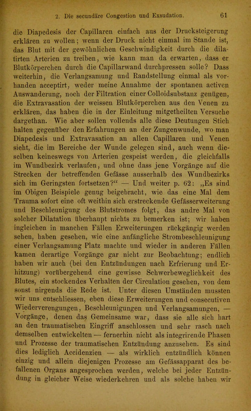 die Diapedesis der Capillaren einfach aus der Drucksteigerung erklären zu wollen; wenn der Druck nickt einmal im Stande ist, das Blut mit der gewöhnlichen Geschwindigkeit durch die dila- tirten Arterien zu treiben, wie kann man da erwarten, dass er Blutkörperchen durch die Capillarwand durchpressen solle? Dass weiterhin, die Verlangsamung und Randstellung einmal als vor- handen acceptirt, weder meine Annahme der spontanen activen Auswanderung, noch der Filtration einer Colloidsubstanz genügen, die Extravasation der weissen Blutkörperchen aus den Venen zu erklären, das haben die in der Einleitung mitgetheilten Versuche dargethan. Wie aber sollen vollends alle diese Deutungen Stich halten gegenüber den Erfahrungen an der Zungenwunde, wo man Diapedesis und Extravasation an allen Capillaren und Venen sieht, die im Bereiche der Wunde gelegen sind, auch wenn die- selben keineswegs von Arterien gespeist werden, die gleichfalls im Wundbezirk verlaufen, und ohne dass jene Vorgänge auf die Strecken der betreffenden Gefässe ausserhalb des Wundbezirks sich im Geringsten fortsetzen?“ — Und weiter p. 62: „Es sind im Obigen Beispiele genug beigebracht, wie das eine Mal dem Trauma sofort eine oft weithin sich erstreckende Gefässerweiterung und Beschleunigung des Blutstromes folgt, das andre Mal von solcher Dilatation überhaupt nichts zu bemerken ist; wir haben ingleichen in manchen Fällen Erweiterungen rückgängig werden sehen, haben gesehen, wie eine anfängliche Strombeschleunigung einer Verlangsamung Platz machte und wieder in anderen Fällen kamen derartige Vorgänge gar nicht zur Beobachtung; endlich haben wir auch (bei den Entzündungen nach Erfrierung und Er- hitzung) vorübergehend eine gewisse Schwerbeweglichkeit des Blutes, ein stockendes Verhalten der Circulation gesehen, von dem sonst nirgends die Rede ist. Unter diesen Umständen mussten wir uns entsekliessen, eben diese Erweiterungen und consecutiven Wiederverengungen, Beschleunigungen und Verlangsamungen, — Vorgänge, denen das Gemeinsame war, dass sie alle sich hart an den traumatischen Eingriff anschlossen und sehr rasch nach demselben entwickelten — fernerhin nicht als integrirende Phaseu und Prozesse der traumatischen Entzündung anzusehen. Es sind dies lediglich Accidenzien — als wirklich entzündlich können einzig und allein diejenigen Prozesse am Gefässapparat des be- fallenen Organs angesprochen werden, welche bei jeder Entzün- dung in gleicher Weise wiederkehren und als solche haben wir