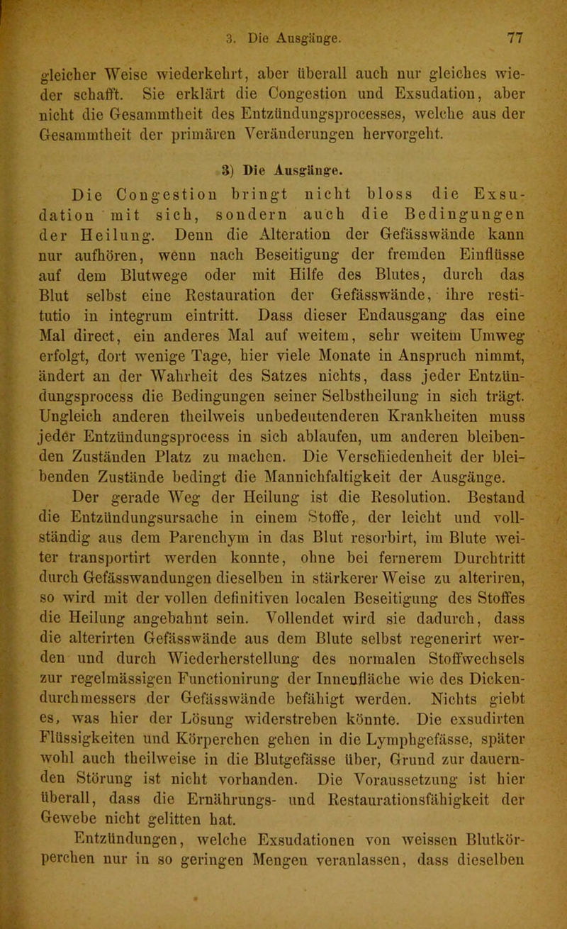 gleicher Weise wiederkehrt, aber überall auch nur gleiches wie- der schafft. Sie erklärt die Congestion und Exsudation, aber nicht die Gesammtheit des Entzündungsprocesses, welche aus der Gesammtheit der primären Veränderungen hervorgeht. 3) Die Ausgänge. Die Congestion bringt nicht bloss die Exsu- dation mit sich, sondern auch die Bedingungen der Heilung. Denn die Alteration der Gefässwände kann nur aufhören, wenn nach Beseitigung der fremden Einflüsse auf dem Blutwege oder mit Hilfe des Blutes, durch das Blut selbst eine Restauration der Gefässwände, ihre resti- tutio in integrum eintritt. Dass dieser Endausgang das eine Mal direct, ein anderes Mal auf weitem, sehr weitem Umweg erfolgt, dort wenige Tage, hier viele Monate in Anspruch nimmt, ändert an der Wahrheit des Satzes nichts, dass jeder Entziin- dungsprocess die Bedingungen seiner Selbstheilung in sich trägt. Ungleich anderen theilweis unbedeutenderen Krankheiten muss jeder Entziindungsprocess in sieb ablaufen, um anderen bleiben- den Zuständen Platz zu machen. Die Verschiedenheit der blei- benden Zustände bedingt die Mannichfaltigkeit der Ausgänge. Der gerade Weg der Heilung ist die Resolution. Bestand Idie Entzündungsursache in einem Stoffe, der leicht und voll- ständig aus dem Parenchym in das Blut resorbirt, im Blute wei- ter transportirt werden konnte, ohne bei fernerem Durchtritt durch Gefässwandungen dieselben in stärkererWeise zu alteriren, so wird mit der vollen definitiven localen Beseitigung des Stoffes die Heilung angebahnt sein. Vollendet wird sie dadurch, dass die alterirten Gefässwände aus dem Blute selbst regenerirt wer- den und durch Wiederherstellung des normalen Stoffwechsels zur regelmässigen Functionirung der Innenfläche wie des Dicken- durchmessers der Gefässwände befähigt werden. Nichts giebt es, was hier der Lösung widerstreben könnte. Die exsudirten Flüssigkeiten und Körperchen gehen in die Lymphgefässe, später wohl auch theilweise in die Blutgefässe über, Grund zur dauern- den Störung ist nicht vorhanden. Die Voraussetzung ist hier überall, dass die Ernährungs- und Restaurationsfähigkeit der Gewebe nicht gelitten hat. Entzündungen, welche Exsudationen von weissen Blutkör- perchen nur in so geringen Mengen veranlassen, dass dieselben