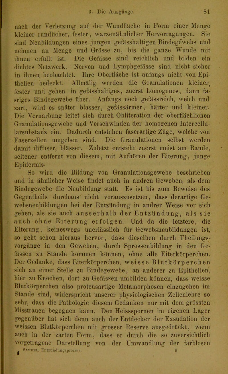 nach der Verletzung auf der Wundfläche in Form einer Menge kleiner rundlicher, fester, warzenähnlicher Hervorragungen. Sie sind Neubildungen eines jungen gefässhaltigen Bindegewebs uiid nehmen an Menge und Grösse zu, bis die ganze Wunde mit ihnen erfüllt ist. Die Gefässe sind reichlich und bilden ein dichtes Netzwerk. Nerven und Lymphgefässe sind nicht sicher in ihnen beobachtet. Ihre Oberfläche ist anfangs nicht von Epi- thelien bedeckt, ' Allmälig werden die Granulationen kleiner, fester und gehen in gefässhaltiges, zuerst homogenes, dann fa- sriges Bindegewebe über. Anfangs noch gefässreich, weich und zart, wird es später blasser, gefässärmer, härter und kleiner. Die Vernarbung leitet sich durch Obliteration der oberflächlichen Granulationsgewebe und Verschwinden der homogenen Intercellu- larsubstanz ein. Dadurch entstehen faserartige Züge, welche von Faserzellen umgeben sind. Die Granulationen selbst werden damit diffuser, blässer. Zuletzt entsteht zuerst meist am Rande, seltener entfernt von diesem, mit Aufhören der Eiterung, junge Epidermis. So wird die Bildung von Granulationsgewebe beschrieben und in ähnlicher Weise findet auch in andren Geweben, als dem Bindegewebe die Neubildung statt. Es ist bis zum Beweise des Gegentheils durchaus nicht vorauszusetzen, dass derartige Ge- websneubildungen bei der Entzündung in andrer Weise vor sich gehen, als sie auch ausserhalb der Entzündung, als sie , auch ohne Eiterung erfolgen. Und da die letztere, die Eiterung, keineswegs unerlässlich für Gewebsneubildungen ist, so geht schon hieraus hervor, dass dieselben durch Theilungs- vorgänge in den Geweben, durch Sprossenbildung in den Ge- fässen zu Stande kommen können, ohne alle Eiterkörperchen. Der Gedanke, dass Eiterkörperchen, weisse Blutkörperchen sich an einer Stelle zu Bindegewebe, an anderer zu Epithelien, hier zu Knochen, dort zu Gefässen umbilden können, dass weisse Blutkörperchen also proteusartige Metamorphosen einzugehen im Stande sind, widerspricht unserer physiologischen Zellenlehre so sehr, dass die Pathologie diesem Gedanken nur mit dem grössten Misstrauen begegnen kann. Den Heissspornen im eigenen Lager gegenüber hat sich denn auch der Entdecker der Exsudation der weissen Blutkörperchen mit grosser Reserve ausgedrückt, wenn auch in der zarten Form, dass er durch die so zuversichtlich vorgetragene Darstellung von der Umwandlung der farblosen Samuel, Entzündungsprozess. (>