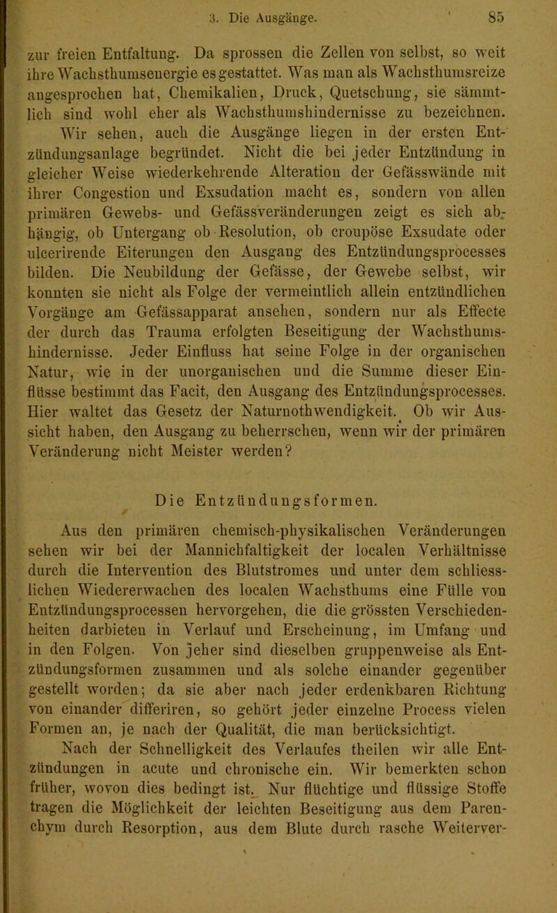 zur freien Entfaltung. Da sprossen die Zellen von selbst, so weit ihre Wackstkumsenergie esgestattet. Was man als Waclistliumsreize angesprochen hat, Chemikalien, Druck, Quetschung, sie sämmt- licli sind wohl eher als Wachsthumshindernisse zu bezeichnen. Wir sehen, auch die Ausgänge liegen in der ersten Ent- zündungsanlage begründet. Nicht die bei jeder Entzündung in gleicher Weise wiederkehrende Alteration der Gefässwände mit ihrer Congestion und Exsudation macht es, sondern von allen primären Gewebs- und Gefässveränderungen zeigt es sich ab- hängig, ob Untergang ob Resolution, ob croupöse Exsudate oder uleerirende Eiterungen den Ausgang des Entziindungsprocesses bilden. Die Neubildung der Gefässe, der Gewebe selbst, wir konnten sie nicht als Folge der vermeintlich allein entzündlichen Vorgänge am Gefässapparat ansehen, sondern nur als Effecte der durch das Trauma erfolgten Beseitigung der Wachsthums- hindernisse. Jeder Einfluss hat seine Folge in der organischen Natur, wie in der unorganischen und die Summe dieser Ein- flüsse bestimmt das Facit, den Ausgang des Entziindungsprocesses. Hier waltet das Gesetz der Naturnothwendigkeit. Ob wir Aus- sicht haben, den Ausgang zu beherrschen, wenn wir der primären Veränderung nicht Meister werden? Die Entzündungsformen. Aus den primären chemisch-physikalischen Veränderungen sehen wir bei der Mannichfaltigkeit der localen Verhältnisse durch die Intervention des Blutstromes und unter dem schliess- lichen Wiedererwachen des localen Wachsthums eine Fülle von Entzündungsprocessen hervorgehen, die die grössten Verschieden- heiten darbieten in Verlauf und Erscheinung, im Umfang und in den Folgen. Von jeher sind dieselben gruppenweise als Ent- zUndungsfonnen zusammen und als solche einander gegenüber gestellt worden; da sie aber nach jeder erdenkbaren Richtung von einander differiren, so gehört jeder einzelne Process vielen Formen an, je nach der Qualität, die man berücksichtigt. Nach der Schnelligkeit des Verlaufes theilen wir alle Ent- zündungen in acute und chronische ein. Wir bemerkten schon früher, wovon dies bedingt ist Nur flüchtige und flüssige Stoffe tragen die Möglichkeit der leichten Beseitigung aus dem Paren- chym durch Resorption, aus dem Blute durch rasche Weiterver-