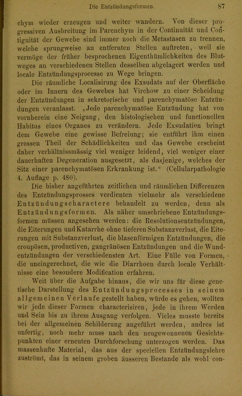 chym wieder erzeugen und weiter wandern. Von dieser pro- gressiven Ausbreitung im Parenchym in der Continuität und Cori- tiguität der Gewebe sind immer noch die Metastasen zu trennen, -welche sprungweise an entfernten Stellen auftreten, weil sie vermöge der früher besprochenen Eigenthümlichkeiten des Blut- weges an verschiedenen Stellen desselben abgelagert werden und locale Entziinduugsprocesse zu Wege bringen. Die räumliche Localisirung des Exsudats auf der Oberfläche oder im Innern des Gewebes hat Virchow zu einer Scheidung der Entzündungen in sekretorische und parenchymatöse Entzün- dungen veranlasst. „Jede parenchymatöse Entzündung hat von vornherein eine Neigung, den histologischen und functionellen Habitus eines Organes zu verändern. Jede Exsudation bringt dem Gewebe eine gewisse Befreiung; sie entführt ihm einen grossen Tlieil der Schädlichkeiten und das Gewebe erscheint daher verhältnissmässig viel weniger leidend, viel weniger einer dauerhaften Degeneration ausgesetzt, als dasjenige, welches der Sitz einer parenchymatösen Erkrankung ist. “ (Cellularpathologie 4. Auflage p. 480). Die bisher angeführten zeitlichen und räumlichen Differenzen des Entzündungsprosses verdienten vielmehr als verschiedene Entzündungscharactere behandelt zu werden, denn als Entzündungsformen. Als näher umschriebene Entzündungs- formen müssen angesehen werden: die Resolutionsentzündungen, die Eiterungen und Katarrhe ohne tieferen Substanzverlust, die Eite- rungen mit Substanzverlust, die blasenförmigen Entzündungen, die croupösen, productiven, gangränösen Entzündungen und dieWund- entzitnduugen der verschiedensten Art. Eine Fülle von Formen, die uneingerechnet, die wie die Diarrhoen durch locale Verhält- nisse eine besondere Modification erfahren. Weit über die Aufgabe hinaus, die wir uns für diese gene- tische Darstellung des Entzündungsprocesses in seinem allgemeinen Verlaufe gestellt haben, würde es gehen, wollten wir jede dieser Formen characterisiren, jede in ihrem Werden und Sein bis zu ihrem Ausgang verfolgen. Vieles musste bereits bei der allgemeinen Schilderung angeführt werden, andres ist unfertig, noch mehr muss nach den neugewonnenen Gesichts- punkten einer erneuten Durchforschung unterzogen werden. Das massenhafte Material, das aus der speciellen Entzündungslehre zuströmt, das in seinem groben äusseren Bestände als wohl con-