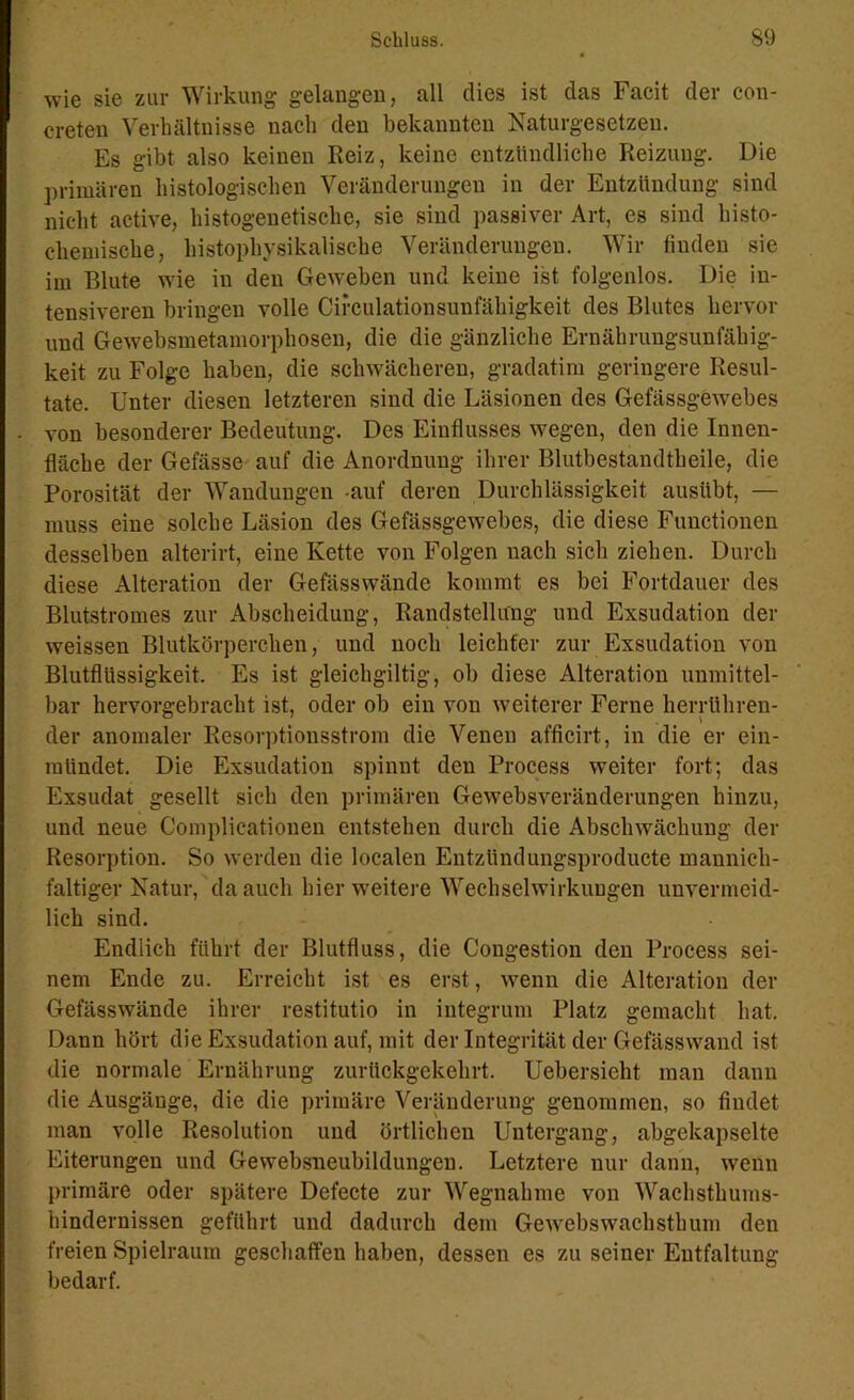 wie sie zur Wirkung gelangen, all dies ist das Facit der con- creten Verhältnisse nach den bekannten Naturgesetzen. Es gibt also keinen Reiz, keine entzündliche Reizung. Die primären histologischen Veränderungen in der Entzündung sind nicht active, histogenetische, sie sind passiver Art, es sind liisto- clieniische, histophysikalische Veränderungen. Wir finden sie im Blute wie in den Geweben und keine ist folgenlos. Die in- tensiveren bringen volle Cifculationsunfäliigkeit des Blutes hervor und Gewebsmetamorphosen, die die gänzliche Ernährungsunfähig- keit zu Folge haben, die schwächeren, gradatim geringere Resul- tate. Unter diesen letzteren sind die Läsionen des Gefässgewebes von besonderer Bedeutung. Des Einflusses wegen, den die Innen- fläche der Gefässe auf die Anordnung ihrer Blutbestandtheile, die Porosität der Wandungen auf deren Durchlässigkeit ausübt, — muss eine solche Läsion des Gefässgewebes, die diese Functionen desselben alterirt, eine Kette von Folgen nach sich ziehen. Durch diese Alteration der Gefässwände kommt es bei Fortdauer des Blutstromes zur Abscheidung, Randstellung und Exsudation der weissen Blutkörperchen, und noch leichter zur Exsudation von Blutflüssigkeit. Es ist gleichgültig, ob diese Alteration unmittel- bar hervorgebracht ist, oder ob ein von weiterer Ferne herrühren- der anomaler Resorptionsstrom die Venen afficirt, in die er ein- raiindet. Die Exsudation spinnt den Process weiter fort; das Exsudat gesellt sich den primären Gewebsveränderungen hinzu, und neue Complieationen entstehen durch die Abschwächung der Resorption. So werden die localen Entzündungsproducte mannich- faltiger Natur, da auch hier weitere Wechselwirkungen unvermeid- lich sind. Endlich führt der Blutfluss, die Congestion den Process sei- nem Ende zu. Erreicht ist es erst, wenn die Alteration der Gefässwände ihrer restitutio in integrum Platz gemacht hat. Dann hört die Exsudation auf, mit der Integrität der Gefässwand ist die normale Ernährung zurückgekehrt. Uebersieht man dann die Ausgänge, die die primäre Veränderung genommen, so findet man volle Resolution und örtlichen Untergang, abgekapselte Eiterungen und Gewebsneubildungen. Letztere nur dann, wenn primäre oder spätere Defecte zur Wegnahme von Wachsthums- hindernissen geführt und dadurch dem Gewebswachsthum den freien Spielraum geschaffen haben, dessen es zu seiner Entfaltung bedarf.