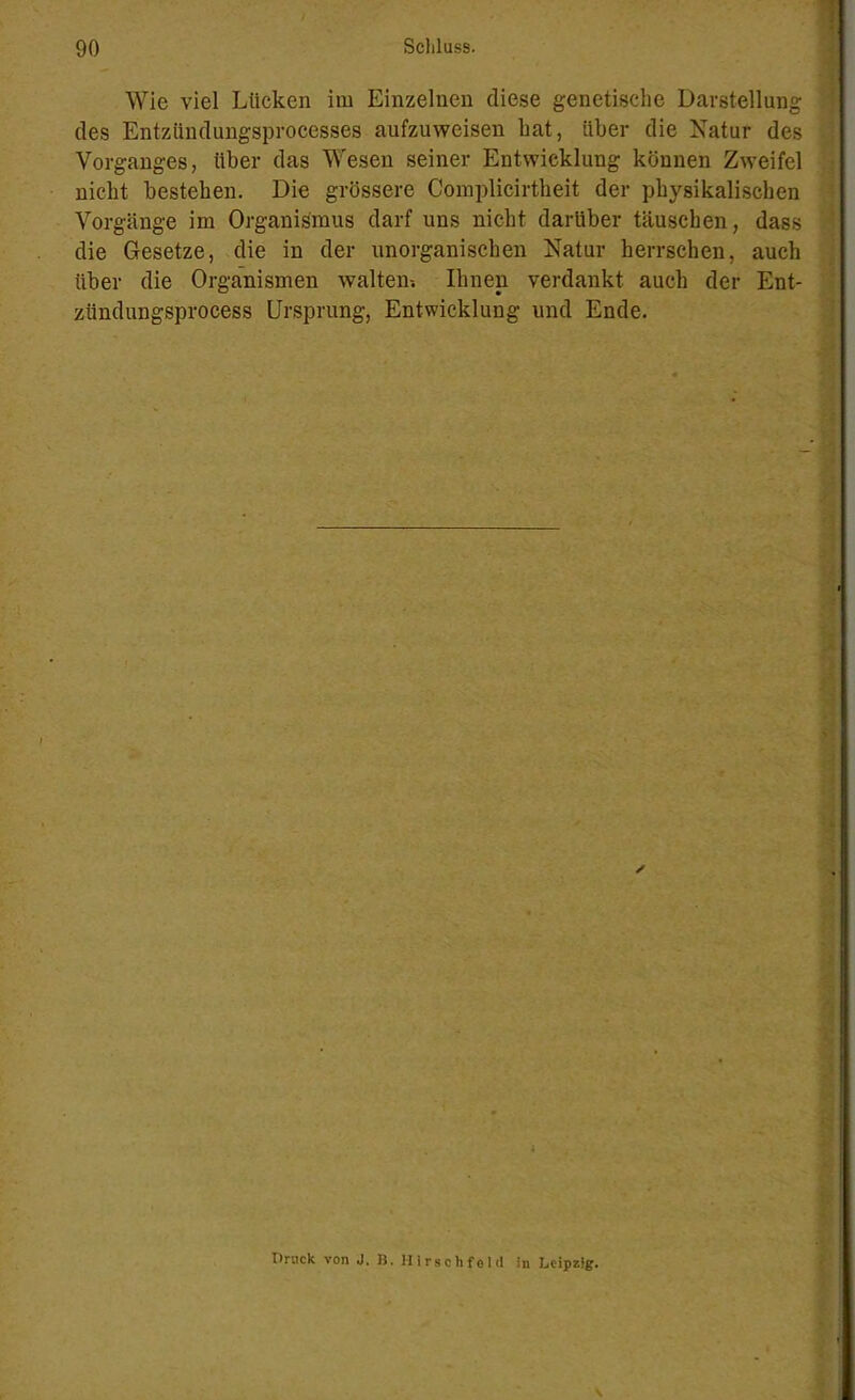 Wie viel Lücken im Einzelnen diese genetische Darstellung des Entziindungsprocesses aufzuweisen hat, über die Natur des Vorganges, über das Wesen seiner Entwicklung können Zweifel nicht bestehen. Die grössere Complicirtheit der physikalischen Vorgänge im Organismus darf uns nicht darüber täuschen, dass die Gesetze, die in der unorganischen Natur herrschen, auch über die Organismen walten-. Ihnen verdankt auch der Ent- zündungsprocess Ursprung, Entwicklung und Ende. ✓ Druck von J. B. Hirschfeld in Leipzig.