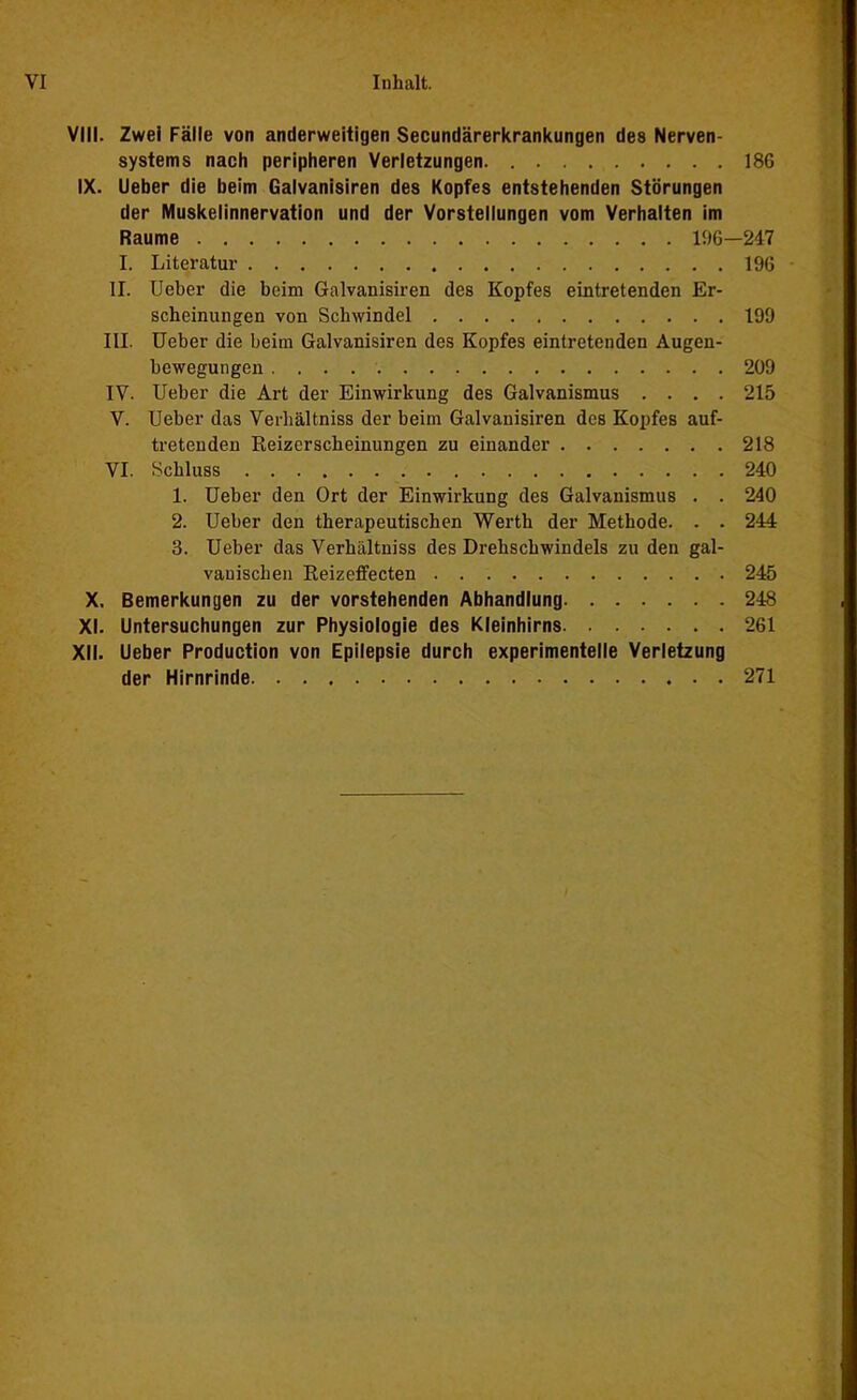 VIII. Zwei Fälle von anderweitigen Secundärerkrankungen des Nerven- systems nach peripheren Verletzungen 186 IX. Ueber die beim Galvanisiren des Kopfes entstehenden Störungen der Muskelinnervation und der Vorstellungen vom Verhalten im Raume 196—247 I. Literatur 196 II. Ueber die beim Galvanisiren des Kopfes eintretenden Er- scheinungen von Schwindel 199 III. Ueber die beim Galvanisiren des Kopfes eintretenden Augen- bewegungen 209 IV. Ueber die Art der Einwirkung des Galvanismus .... 215 V. Ueber das Verhältniss der beim Galvanisiren des Kopfes auf- tretenden Reizerscheinungen zu einander 218 VI. Schluss 240 1. Ueber den Ort der Einwirkung des Galvanismus . . 240 2. Ueber den therapeutischen Werth der Methode. . . 244 3. Ueber das Verhältniss des Drehschwindels zu den gal- vanischen Reizeffecten 245 X. Bemerkungen zu der vorstehenden Abhandlung 248 XI. Untersuchungen zur Physiologie des Kleinhirns 261 XII. Ueber Production von Epilepsie durch experimentelle Verletzung der Hirnrinde 271