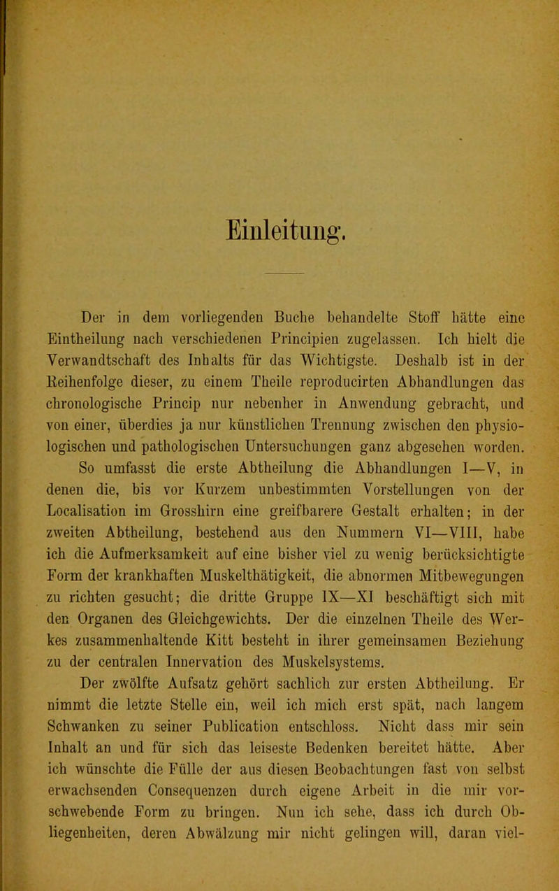 Einleitung'. Der in dem vorliegenden Buche behandelte Stoff hätte eine Eintheilung nach verschiedenen Principien zugelassen. Ich hielt die Verwandtschaft des Inhalts für das Wichtigste. Deshalb ist in der lieiheufolge dieser, zu einem Theile reproducirten Abhandlungen das chronologische Princip nur nebenher in Anwendung gebracht, und von einer, überdies ja nur künstlichen Trennung zwischen den physio- logischen und pathologischen Untersuchungen ganz abgesehen worden. So umfasst die erste Abtheilung die Abhandlungen I—V, in denen die, bis vor Kurzem unbestimmten Vorstellungen von der Localisation im Grosshirn eine greifbarere Gestalt erhalten; in der zweiten Abtheilung, bestehend aus den Nummern VI—VIII, habe ich die Aufmerksamkeit auf eine bisher viel zu wenig berücksichtigte Form der krankhaften Muskelthätigkeit, die abnormen Mitbewegungen zu richten gesucht; die dritte Gruppe IX—XI beschäftigt sich mit den Organen des Gleichgewichts. Der die einzelnen Theile des Wer- kes zusammenhaltende Kitt besteht in ihrer gemeinsamen Beziehung zu der centralen Innervation des Muskelsystems. Der zwölfte Aufsatz gehört sachlich zur ersten Abtheilung. Er nimmt die letzte Stelle ein, weil ich mich erst spät, nach langem Schwanken zu seiner Publication entschloss. Nicht dass mir sein Inhalt an und für sich das leiseste Bedenken bereitet hätte. Aber ich wünschte die Fülle der aus diesen Beobachtungen fast von selbst erwachsenden Consequenzen durch eigene Arbeit in die mir vor- schwebende Form zu bringen. Nun ich sehe, dass ich durch Ob- liegenheiten, deren Abwälzung mir nicht gelingen will, daran viel-