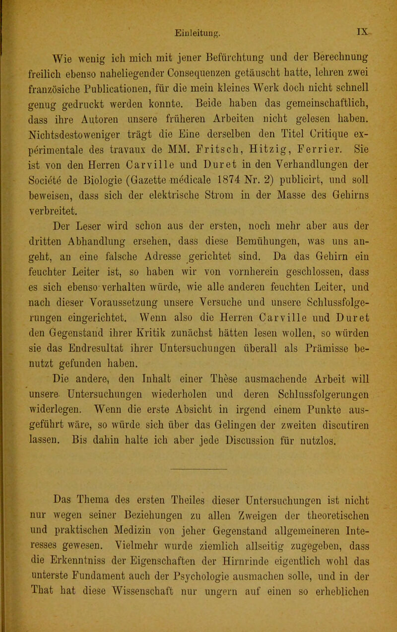 Wie wenig ich mich mit jener Befürchtung und der Berechnung freilich ebenso naheliegender Consequenzen getäuscht hatte, lehren zwei französiche Puhlicationen, für die mein kleines Werk doch nicht schnell genug gedruckt werden konnte. Beide haben das gemeinschaftlich, dass ihre Autoren unsere früheren Arbeiten nicht gelesen haben. Nichtsdestoweniger trägt die Eine derselben den Titel Critique ex- perimentale des travaux de MM. Pritsch, Hitzig, Ferrier. Sie ist von den Herren Carville und Dur et in den Verhandlungen der Societe de Biologie (Gazette medicale 1874 Nr. 2) publicirt, und soll beweisen, dass sich der elektrische Strom in der Masse des Gehirns verbreitet. Der Leser wird schon aus der ersten, noch mehr aber aus der dritten Abhandlung ersehen, dass diese Bemühungen, was uns an- geht, an eine falsche Adresse gerichtet sind. Da das Gehirn ein feuchter Leiter ist, so haben wir von vornherein geschlossen, dass es sich ebenso verhalten würde, wie alle anderen feuchten Leiter, und nach dieser Voraussetzung unsere Versuche und unsere Schlussfolge- rungen eingerichtet. Wenn also die Herren Carville und Duret den Gegenstand ihrer Kritik zunächst hätten lesen wollen, so würden sie das Endresultat ihrer Untersuchungen überall als Prämisse be- nutzt gefunden haben. Die andere, den Inhalt einer These ausmachende Arbeit will unsere Untersuchungen wiederholen und deren Schlussfolgerungen widerlegen. Wenn die erste Absicht in irgend einem Punkte aus- geführt wäre, so würde sich über das Gelingen der zweiten discutiren lassen. Bis dahin halte ich aber jede Discussion für nutzlos. Das Thema des ersten Theiles dieser Untersuchungen ist nicht nur wegen seiner Beziehungen zu allen Zweigen der theoretischen und praktischen Medizin von jeher Gegenstand allgemeineren Inte- resses gewesen. Vielmehr wurde ziemlich allseitig zugegeben, dass die Erkenntniss der Eigenschaften der Hirnrinde eigentlich wohl das unterste Fundament auch der Psychologie ausmachen solle, und in der That hat diese Wissenschaft nur ungern auf einen so erheblichen