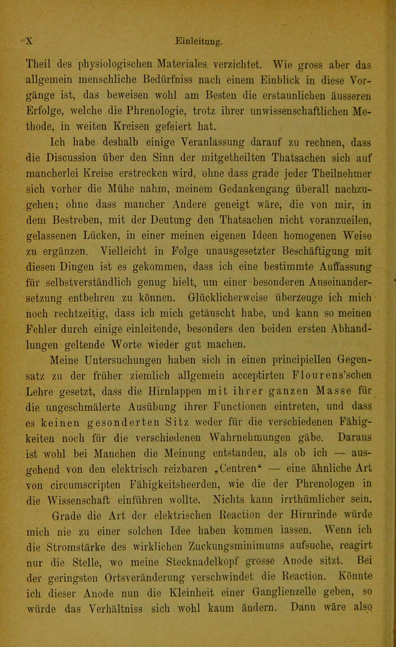 Tlieil des physiologischen Materiales verzichtet. Wie gross aber das allgemein menschliche Bediirfniss nach einem Einblick in diese Vor- gänge ist, das beweisen wohl am Besten die erstaunlichen äusseren Erfolge, welche die Phrenologie, trotz ihrer unwissenschaftlichen Me- thode, in weiten Kreisen gefeiert hat. Ich habe deshalb einige Veranlassung darauf zu rechnen, dass die Discussion über den Sinn der mitgetheilten Thatsachen sich auf mancherlei Kreise erstrecken wird, ohne dass grade jeder Theilnehmer sich vorher die Mühe nahm, meinem Gedankengang überall nachzu- gehen; ohne dass mancher Andere geneigt wäre, die von mir, in dem Bestreben, mit der Deutung den Thatsachen nicht voranzueilen, gelassenen Lücken, in einer meinen eigenen Ideen homogenen Weise zu ergänzen. Vielleicht in Folge unausgesetzter Beschäftigung mit diesen Dingen ist es gekommen, dass ich eine bestimmte Auffassung für selbstverständlich genug hielt, um einer besonderen Auseinander- setzung entbehren zu können. Glücklicherweise überzeuge ich mich noch rechtzeitig, dass ich mich getäuscht habe, und kann so meinen Fehler durch einige einleitende, besonders den beiden ersten Abhand- lungen geltende Worte wieder gut machen. Meine Untersuchungen haben sich in einen principiellen Gegen- satz zu der früher ziemlich allgemein acceptirten Flourens’schen Lehre gesetzt, dass die Hirnlappen mit ihrer ganzen Masse für die ungeschmälerte Ausübung ihrer Functionen eintreteu, und dass es keinen gesonderten Sitz weder für die verschiedenen Fähig- keiten noch für die verschiedenen Wahrnehmungen gäbe. Daraus ist wohl bei Manchen die Meinung entstanden, als ob ich — aus- gehend von den elektrisch reizbaren „Centren“ — eine ähnliche Art von circumscripten Fähigkeitsheerden, wie die der Phrenologen in die Wissenschaft einführen wollte. Nichts kann irrthümlicher sein. Grade die Art der elektrischen Keaction der Hirnrinde würde mich nie zu einer solchen Idee haben kommen lassen. Wenn ich die Stromstärke des wirklichen Zuckungsminimums aufsuche, reagirt nur die Stelle, wo meine Stecknadelkopf grosse Anode sitzt. Bei der geringsten Ortsveränderung verschwindet die Keaction. Könnte ich dieser Anode nun die Kleinheit einer Ganglienzelle geben, so würde das Verhältniss sich wohl kaum ändern. Dann wäre also