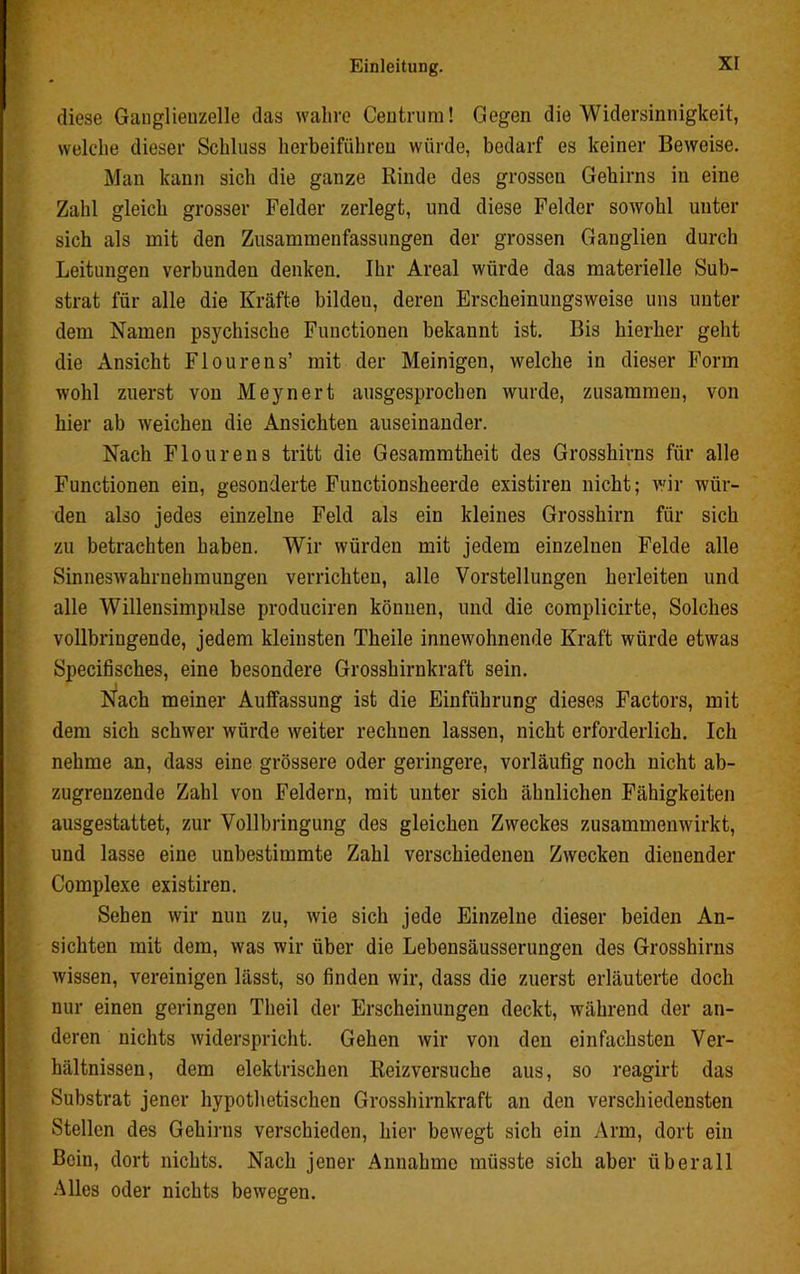 diese Ganglieuzelle das wahre Centrum! Gegen die Widersinnigkeit, welche dieser Schluss herbeiführen würde, bedarf es keiner Beweise. Man kann sich die ganze Kinde des grossen Gehirns in eine Zahl gleich grosser Felder zerlegt, und diese Felder sowohl unter sich als mit den Zusammenfassungen der grossen Ganglien durch Leitungen verbunden denken. Ihr Areal würde das materielle Sub- strat für alle die Kräfte bildeu, deren Erscheinungsweise uns unter dem Namen psychische Functionen bekannt ist. Bis hierher geht die Ansicht Flourens’ mit der Meinigen, welche in dieser Form wohl zuerst von Meynert ausgesprochen wurde, zusammen, von hier ab weichen die Ansichten auseinander. Nach Flourens tritt die Gesammtheit des Grosshirns für alle Functionen ein, gesonderte Functionsheerde existiren nicht; wir wür- den also jedes einzelne Feld als ein kleines Grosshirn für sich zu betrachten haben. Wir würden mit jedem einzelnen Felde alle Sinneswahrnehmungen verrichten, alle Vorstellungen herleiten und alle Willensimpulse produciren können, und die complicirte, Solches vollbringende, jedem kleinsten Theile innewohnende Kraft würde etwas Specifisches, eine besondere Grosshirnkraft sein. Nach meiner Auffassung ist die Einführung dieses Factors, mit dem sich schwer würde weiter rechuen lassen, nicht erforderlich. Ich nehme an, dass eine grössere oder geringere, vorläufig noch nicht ab- zugrenzende Zahl von Feldern, mit unter sich ähnlichen Fähigkeiten ausgestattet, zur Vollbringung des gleichen Zweckes zusammenwirkt, und lasse eine unbestimmte Zahl verschiedenen Zwecken dienender Complexe existiren. Sehen wir nun zu, wie sich jede Einzelne dieser beiden An- sichten mit dem, was wir über die Lebensäusserungen des Grosshirns wissen, vereinigen lässt, so finden wir, dass die zuerst erläuterte doch nur einen geringen Theil der Erscheinungen deckt, während der an- deren nichts widerspricht. Gehen wir von den einfachsten Ver- hältnissen, dem elektrischen Reizversuche aus, so reagirt das Substrat jener hypothetischen Grosshirnkraft an den verschiedensten Stellen des Gehirns verschieden, hier bewegt sich ein Arm, dort ein Bein, dort nichts. Nach jener Annahme müsste sich aber überall Alles oder nichts bewegen.