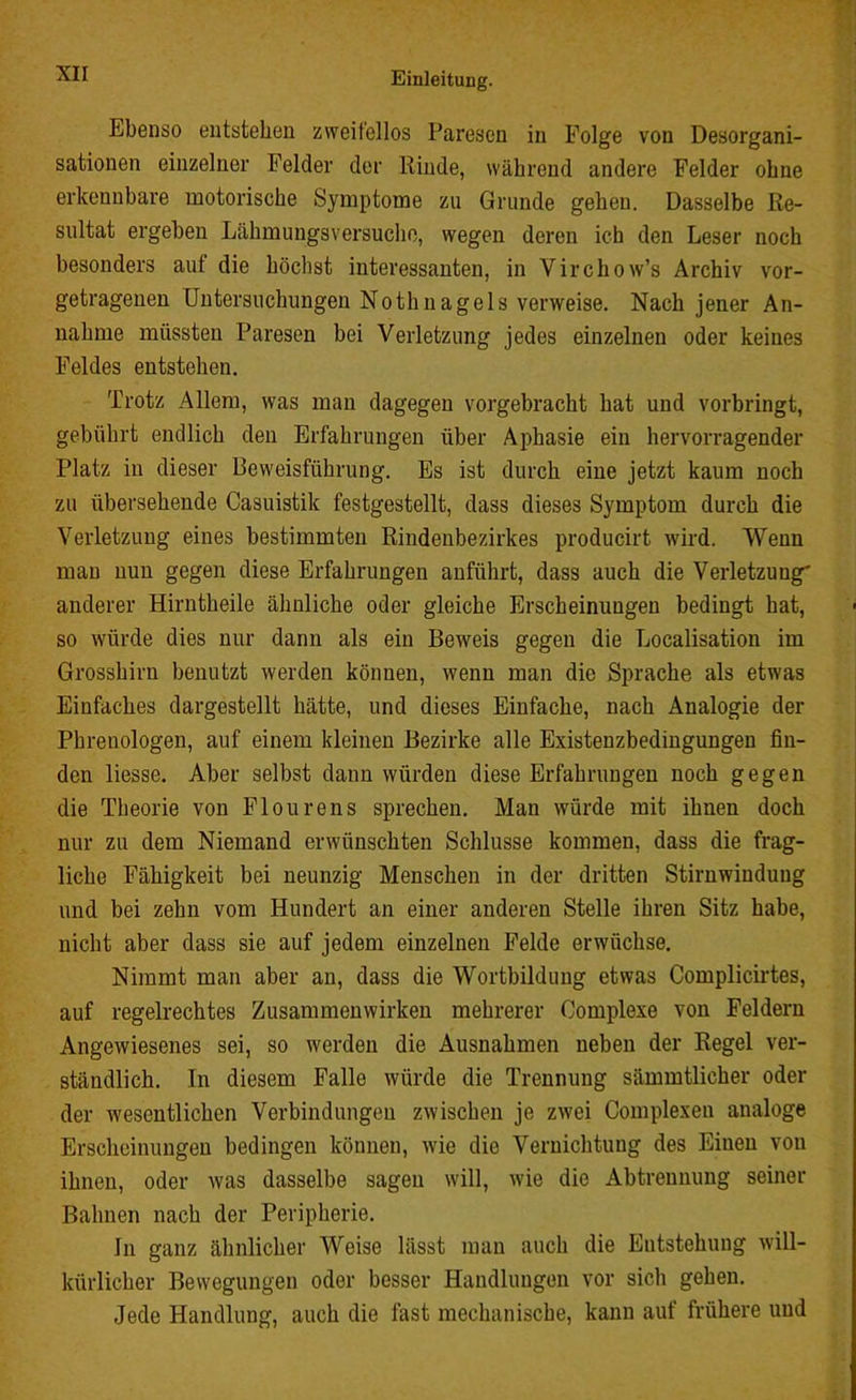 Ebenso entstehen zweitellos Paresen in Folge von Desorgani- sationen einzelner Felder der Kinde, während andere Felder ohne erkennbare motorische Symptome zu Grunde gehen. Dasselbe Re- sultat ergeben Lähmungsversuche, wegen deren ich den Leser noch besonders auf die höchst interessanten, in Virchow’s Archiv vor- getragenen Untersuchungen Nothnagels verweise. Nach jener An- nahme müssten Paresen bei Verletzung jedes einzelnen oder keines Feldes entstehen. Trotz Allem, was man dagegen vorgebracht hat und vorbringt, gebührt endlich den Erfahrungen über Aphasie ein hervorragender Platz in dieser Beweisführung. Es ist durch eine jetzt kaum noch zu übersehende Casuistik festgestellt, dass dieses Symptom durch die Verletzung eines bestimmten Rindenbezirkes producirt wird. Wenn mau nun gegen diese Erfahrungen anführt, dass auch die Verletzung' anderer Hirntheile ähnliche oder gleiche Erscheinungen bedingt hat, so würde dies nur dann als ein Beweis gegen die Localisation im Grosshirn benutzt werden können, wenn man die Sprache als etwas Einfaches dargestellt hätte, und dieses Einfache, nach Analogie der Phrenologen, auf einem kleinen Bezirke alle Existenzbedingungen fin- den liesse. Aber selbst dann würden diese Erfahrungen noch gegen die Theorie von Flourens sprechen. Man würde mit ihnen doch nur zu dem Niemand erwünschten Schlüsse kommen, dass die frag- liche Fähigkeit bei neunzig Menschen in der dritten Stirnwinduug und bei zehn vom Hundert an einer anderen Stelle ihren Sitz habe, nicht aber dass sie auf jedem einzelnen Felde erwüchse. Nimmt man aber an, dass die Wortbildung etwas Complicirtes, auf regelrechtes Zusammenwirken mehrerer Oomplexe von Feldern Angewiesenes sei, so werden die Ausnahmen neben der Regel ver- ständlich. In diesem Falle würde die Trennung sämmtlicher oder der wesentlichen Verbindungen zwischen je zwei Complexeu analoge Erscheinungen bedingen können, wie die Vernichtung des Einen von ihnen, oder was dasselbe sagen will, wie die Abtrennung seiner Bahnen nach der Peripherie. In ganz ähnlicher Weise lässt man auch die Eutstehung will- kürlicher Bewegungen oder besser Handlungen vor sich gehen. Jede Handlung, auch die fast mechanische, kann auf frühere und