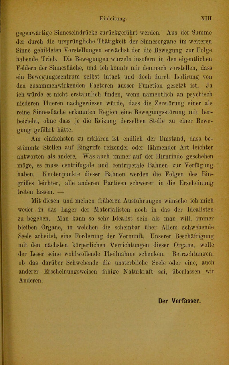 gegenwärtige Sinneseindrücke zurückgeführt werden. Aus der Summe der durch die ursprüngliche Thätigkeit der Sinnesorgane im weiteren Sinne gebildeten Vorstellungen erwächst der die Bewegung zur Folge habende Trieb. Die Bewegungen wurzeln insofern in den eigentlichen Feldern der Sinnesfläche, und ich könnte mir demnach vorstellen, dass ein Bewegungscentrum selbst intact und doch durch Isolinmg von den zusammen wirkenden Factoren ausser Function gesetzt ist. Ja ich würde es nicht erstaunlich finden, wenn namentlich an psychisch niederen Thieren nachgewiesen würde, dass die Zerstörung einer als reine Sinnesfläche erkannten Kegion eine Bewegungsstörung mit her- beizieht, ohne dass je die Reizung derselben Stelle zu einer Bewe- gung geführt hätte. Am einfachsten zu erklären ist endlich der Umstand, dass be- stimmte Stellen auf Eingriffe reizender oder lähmender Art leichter antworten als andere. Was auch immer auf der Hirnrinde geschehen möge, es muss centrifugale und centripetale Bahnen zur Verfügung haben. Knotenpunkte dieser Bahnen werden die Folgen des Ein- griffes leichter, alle anderen Partieen schwerer in die Erscheinung treten lassen. — Mit diesen und meinen früheren Ausführungen wünsche ich mich weder in das Lager der Materialisten noch in das der Idealisten zu begeben. Man kann so sehr Idealist sein als man will, immer bleiben Organe, in welchen die scheinbar über Allem schwebende Seele arbeitet, eine Forderung der Vernunft. Unserer Beschäftigung mit den nächsten körperlichen Verrichtungen dieser Organe, wolle der Leser seine wohlwollende Theilnahme schenken. Betrachtungen, ob das darüber Schwebende die unsterbliche Seele oder eine, auch anderer Erscheinungsweisen fähige Naturkraft sei, überlassen wir Anderen. Der Verfasser.