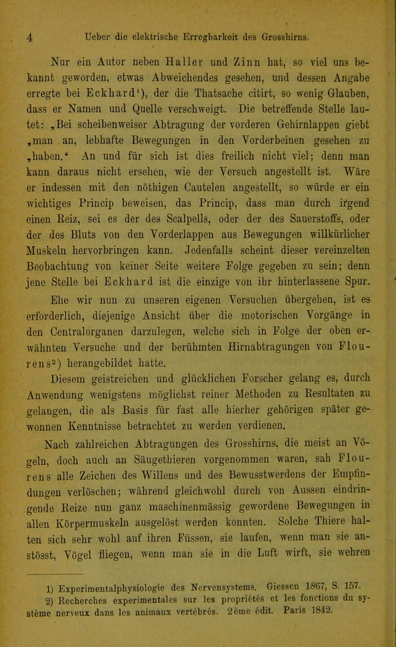 Nur ein Autor neben Haller und Zinn hat, so viel uns be- kannt geworden, etwas Abweichendes gesehen, und dessen Angabe erregte bei Eckhard1), der die Thatsache citirt, so wenig Glauben, dass er Namen und Quelle verschweigt. Die betreffende Stelle lau- tet: „Bei scheiben weiser Abtragung der vorderen Gehirnlappen giebt „man an, lebhafte Bewegungen in den Vorderbeinen gesehen zu „haben.“ An und für sich ist dies freilich nicht viel; denn man kann daraus nicht ersehen, wie der Versuch angestellt ist. Wäre er indessen mit den nöthigen Cautelen angestellt, so würde er ein wichtiges Princip beweisen, das Princip, dass man durch irgend einen Reiz, sei es der des Scalpells, oder der des Sauerstoffs, oder der des Bluts von den Vorderlappen aus Bewegungen willkürlicher Muskeln hervorbringen kann. Jedenfalls scheint dieser vereinzelten Beobachtung von keiner Seite weitere Folge gegeben zu sein; denn jene Stelle bei Eckhard ist die einzige von ihr Unterlassene Spur. Ehe wir nun zu unseren eigenen Versuchen übergehen, ist es erforderlich, diejenige Ansicht über die motorischen Vorgänge in den Centralorganen darzulegen, welche sich in Folge der oben er- wähnten Versuche und der berühmten Hirnabtragungen von Flou- rens2) herangebildet hatte. Diesem geistreichen und glücklichen Forscher gelang es, durch Anwendung wenigstens möglichst reiner Methoden zu Resultaten zu gelangen, die als Basis für fast alle hierher gehörigen später ge- wonnen Kenntnisse betrachtet zu werden verdienen. Nach zahlreichen Abtragungen des Grosshirns, die meist an Vö- geln, doch auch an Säugethieren vorgenommen waren, sah Flou- rens alle Zeichen des Willens und des Bewusstwerdens der Empfin- dungen verlöschen; während gleichwohl durch von Aussen eindrin- gende Reize nun ganz maschinenmässig gewordene Bewegungen in allen Körpermuskeln ausgelöst werden konnten. Solche Thiere hal- ten sich sehr wohl auf ihren Füssen, sie laufen, wenn man sie an- stösst, Vögel fliegen, wenn man sie in die Luft wirft, sie wehren 1) Experimentalphysiologie des Nervensystems. Giessen 1567, S. 157. 2) Recherckes experimentales sur les proprlötös et les fonctions du Sy- steme nerveux dans les animatix vertebres. 2öme 6dit. Paris 1842.