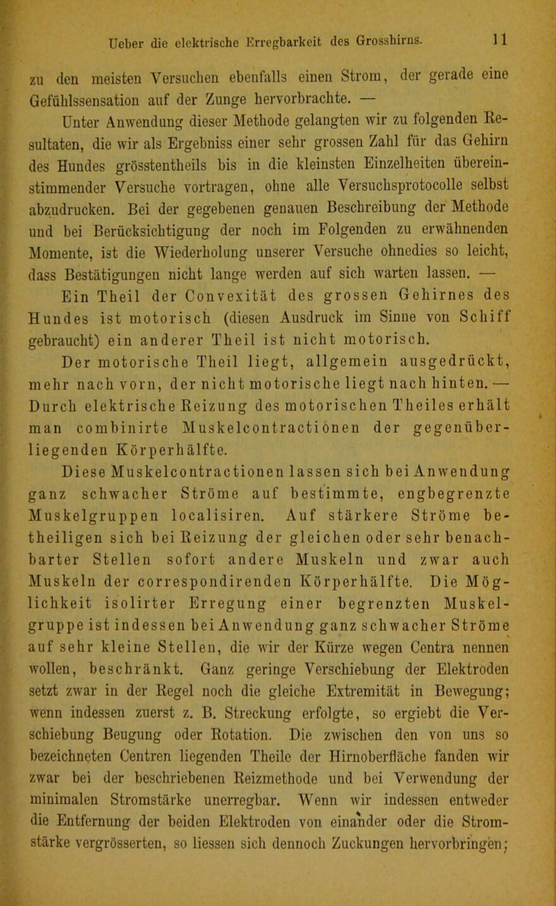 zu (len meisten Versuchen ebenfalls einen Strom, der gerade eine Gefühlssensation auf der Zunge hervorbrachte. — Unter Anwendung dieser Methode gelangten wir zu folgenden Re- sultaten, die wir als Ergehniss einer sehr grossen Zahl für das Gehirn des Hundes grösstentheils bis in die kleinsten Einzelheiten überein- stimmender Versuche vortragen, ohne alle Versuchsprotocolle selbst abzudrucken. Bei der gegebenen genauen Beschreibung der Methode und bei Berücksichtigung der noch im Folgenden zu erwähnenden Momente, ist die Wiederholung unserer Versuche ohnedies so leicht, dass Bestätigungen nicht lange werden auf sich warten lassen. — Ein Theil der Convexität des grossen Gehirnes des Hundes ist motorisch (diesen Ausdruck im Sinne von Schiff gebraucht) ein anderer Theil ist nicht motorisch. Der motorische Theil liegt, allgemein ausgedrückt, mehr nach vorn, der nicht motorische liegt nach hinten. — Durch elektrische Reizung des motorischen Theiles erhält man combinirte Muskelcontractionen der gegenüber- liegenden Körperhälfte. Diese Muskelcontractionen lassen sich bei Anwendung ganz schwacher Ströme auf bestimmte, engbegrenzte Muskelgruppen localisiren. Auf stärkere Ströme be- theiligen sich bei Reizung der gleichen oder sehr benach- barter Stellen sofort andere Muskeln und zwar auch Muskeln der correspondirenden Körper hälfte. Die Mög- lichkeit isolirter Erregung einer begrenzten Muskel- gruppe ist indessen bei An wen düng ganz schwacher Ströme auf sehr kleine Stellen, die wir der Kürze wegen Centra nennen wollen, beschränkt. Ganz geringe Verschiebung der Elektroden setzt zwar in der Regel noch die gleiche Extremität in Bewegung; wenn indessen zuerst z. B. Streckung erfolgte, so ergiebt die Ver- schiebung Beugung oder Rotation. Die zwischen den von uns so bezeichneten Centren liegenden Theile der Hirnoberfläche fanden wir zwar bei der beschriebenen Reizmethode und bei Verwendung der minimalen Stromstärke unerregbar. Wenn wir indessen entweder die Entfernung der beiden Elektroden von einander oder die Strom- stärke vergrösserten, so Hessen sich dennoch Zuckungen hervorbringen;