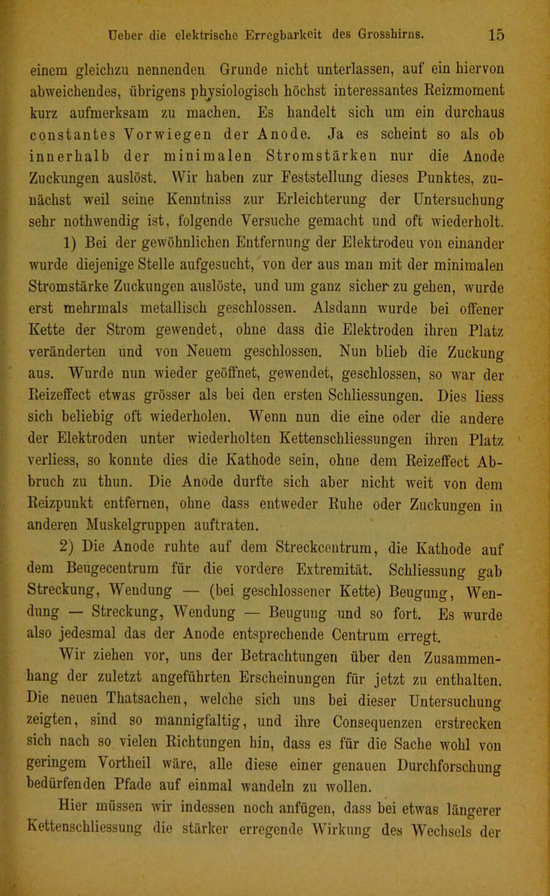 einem gleichzu nennenden Grunde nicht unterlassen, auf ein hiervon abweichendes, übrigens physiologisch höchst interessantes Reizmoment kurz aufmerksam zu machen. Es handelt sich um ein durchaus constantes Vorwiegen der Anode. Ja es scheint so als ob innerhalb der minimalen Stromstärken nur die Anode Zuckungen auslöst. Wir haben zur Feststellung dieses Punktes, zu- nächst weil seine Kenntniss zur Erleichterung der Untersuchung sehr nothwendig ist, folgende Versuche gemacht und oft wiederholt. 1) Bei der gewöhnlichen Entfernung der Elektrodeu von einander wurde diejenige Stelle aufgesucht, von der aus man mit der minimalen Stromstärke Zuckungen auslöste, und um ganz sicher zu gehen, wurde erst mehrmals metallisch geschlossen. Alsdann wurde bei offener Kette der Strom gewendet, ohne dass die Elektroden ihren Platz veränderten und von Neuem geschlossen. Nun blieb die Zuckung aus. Wurde nun wieder geöffnet, gewendet, geschlossen, so war der Reizeffect etwas grösser als bei den ersten Schliessungen. Dies liess sich beliebig oft wiederholen. Wenn nun die eine oder die andere der Elektroden unter wiederholten Kettenschliessungen ihren Platz verliess, so konnte dies die Kathode sein, ohne dem Reizeffect Ab- bruch zu thun. Die Anode durfte sich aber nicht weit von dem Reizpunkt entfernen, ohne dass entweder Ruhe oder Zuckungen in anderen Muskelgruppen auftraten. 2) Die Anode ruhte auf dem Streckcentrum, die Kathode auf dem Beugecentrum für die vordere Extremität. Schliessung gab Streckung, Wendung — (bei geschlossener Kette) Beugung, Wen- dung — Streckung, Wendung — Beugung und so fort. Es wurde also jedesmal das der Anode entsprechende Centrum erregt. Wir ziehen vor, uns der Betrachtungen über den Zusammen- hang der zuletzt angeführten Erscheinungen für jetzt zu enthalten. Die neuen Thatsachen, welche sich uns bei dieser Untersuchung zeigten, sind so mannigfaltig, und ihre Consequenzen erstrecken sich nach so vielen Richtungen hin, dass es für die Sache wohl von geringem Vortheil wäre, alle diese einer genauen Durchforschung bedürfenden Pfade auf einmal wandeln zu wollen. Hier müssen wir indessen noch anfügen, dass bei etwas längerer Kettenschliessung die stärker erregende Wirkung des Wechsels der