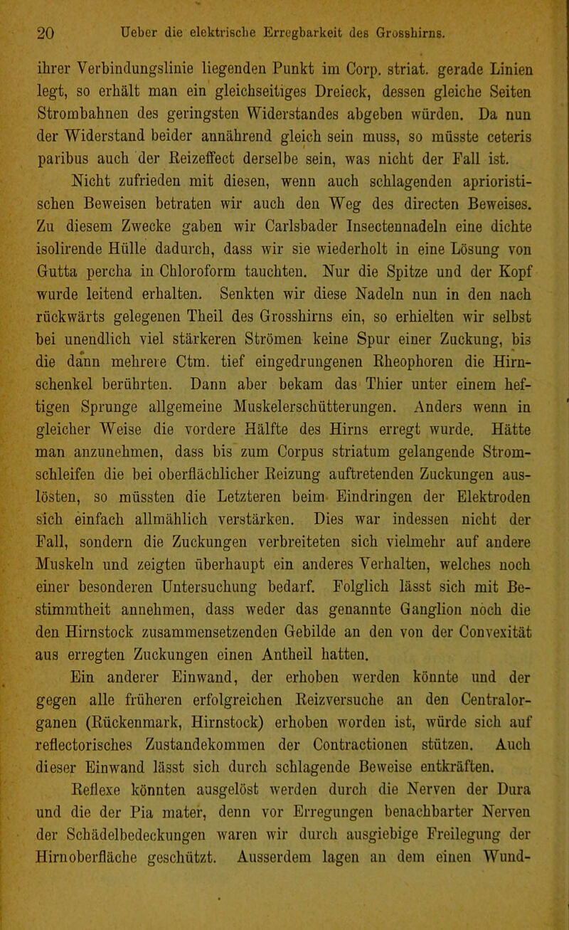 ihrer Verbindungslinie liegenden Punkt im Corp. striat. gerade Linien legt, so erhält man ein gleichseitiges Dreieck, dessen gleiche Seiten Stromhahnen des geringsten Widerstandes abgeben würden. Da nun der Widerstand beider annährend gleich sein muss, so müsste ceteris paribus auch der Reizeffect derselbe sein, was nicht der Pall ist. Nicht zufrieden mit diesen, wenn auch schlagenden aprioristi- schen Beweisen betraten wir auch den Weg des directen Beweises. Zu diesem Zwecke gaben wir Carlsbader Insectennadeln eine dichte isolirende Hülle dadurch, dass wir sie wiederholt in eine Lösung von Gutta percha in Chloroform tauchten. Nur die Spitze und der Kopf wurde leitend erhalten. Senkten wir diese Nadeln nun in den nach rückwärts gelegenen Theil des Grosshirns ein, so erhielten wir selbst bei unendlich viel stärkeren Strömen keine Spur einer Zuckung, bis die dann mehrere Ctm. tief eingedrungenen Rheophoren die Hirn- schenkel berührten. Dann aber bekam das Thier unter einem hef- tigen Sprunge allgemeine Muskelerschütterungen. Anders wenn in gleicher Weise die vordere Hälfte des Hirns erregt wurde. Hätte man anzunehmen, dass bis zum Corpus striatum gelangende Strom- schleifen die bei oberflächlicher Reizung auftretenden Zuckungen aus- lösten, so müssten die Letzteren beim Eindringen der Elektroden sich einfach allmählich verstärken. Dies war indessen nicht der Pall, sondern die Zuckungen verbreiteten sich vielmehr auf andere Muskeln und zeigten überhaupt ein anderes Verhalten, welches noch einer besonderen Untersuchung bedarf. Folglich lässt sich mit Be- stimmtheit annehmen, dass weder das genannte Ganglion noch die den Hirnstock zusammensetzenden Gebilde an den von der Convexität aus erregten Zuckungen einen Antheil hatten. Ein anderer Einwand, der erhoben werden könnte und der gegen alle früheren erfolgreichen Reizversuche an den Centralor- ganen (Rückenmark, Hirnstock) erhoben worden ist, würde sich auf reflectorisches Zustandekommen der Contractionen stützen. Auch dieser Ein wand lässt sich durch schlagende Beweise entkräften. Reflexe könnten ausgelöst werden durch die Nerven der Dura und die der Pia mater, denn vor Erregungen benachbarter Nerven der Schädelbedeckungen waren wir durch ausgiebige Freilegung der Hirn Oberfläche geschützt. Ausserdem lagen an dem einen Wund-